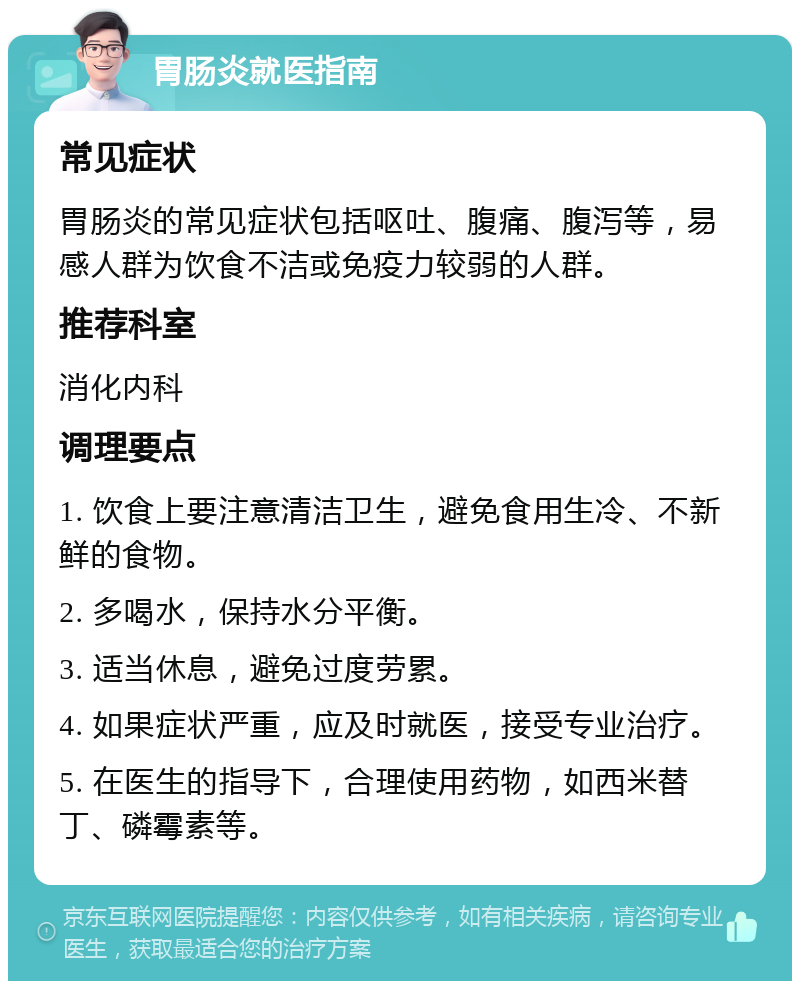 胃肠炎就医指南 常见症状 胃肠炎的常见症状包括呕吐、腹痛、腹泻等，易感人群为饮食不洁或免疫力较弱的人群。 推荐科室 消化内科 调理要点 1. 饮食上要注意清洁卫生，避免食用生冷、不新鲜的食物。 2. 多喝水，保持水分平衡。 3. 适当休息，避免过度劳累。 4. 如果症状严重，应及时就医，接受专业治疗。 5. 在医生的指导下，合理使用药物，如西米替丁、磷霉素等。