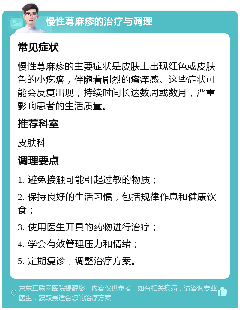 慢性荨麻疹的治疗与调理 常见症状 慢性荨麻疹的主要症状是皮肤上出现红色或皮肤色的小疙瘩，伴随着剧烈的瘙痒感。这些症状可能会反复出现，持续时间长达数周或数月，严重影响患者的生活质量。 推荐科室 皮肤科 调理要点 1. 避免接触可能引起过敏的物质； 2. 保持良好的生活习惯，包括规律作息和健康饮食； 3. 使用医生开具的药物进行治疗； 4. 学会有效管理压力和情绪； 5. 定期复诊，调整治疗方案。