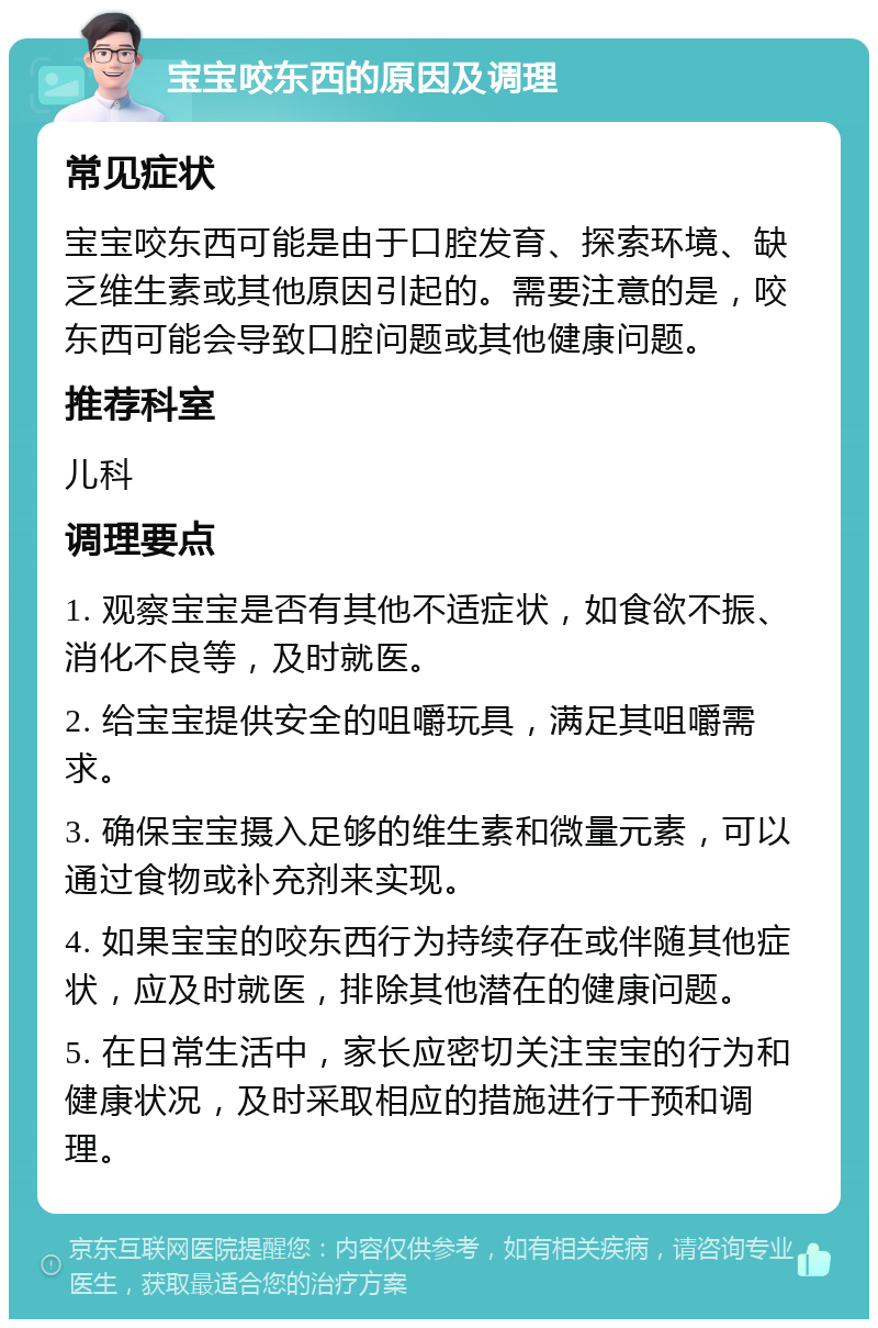 宝宝咬东西的原因及调理 常见症状 宝宝咬东西可能是由于口腔发育、探索环境、缺乏维生素或其他原因引起的。需要注意的是，咬东西可能会导致口腔问题或其他健康问题。 推荐科室 儿科 调理要点 1. 观察宝宝是否有其他不适症状，如食欲不振、消化不良等，及时就医。 2. 给宝宝提供安全的咀嚼玩具，满足其咀嚼需求。 3. 确保宝宝摄入足够的维生素和微量元素，可以通过食物或补充剂来实现。 4. 如果宝宝的咬东西行为持续存在或伴随其他症状，应及时就医，排除其他潜在的健康问题。 5. 在日常生活中，家长应密切关注宝宝的行为和健康状况，及时采取相应的措施进行干预和调理。