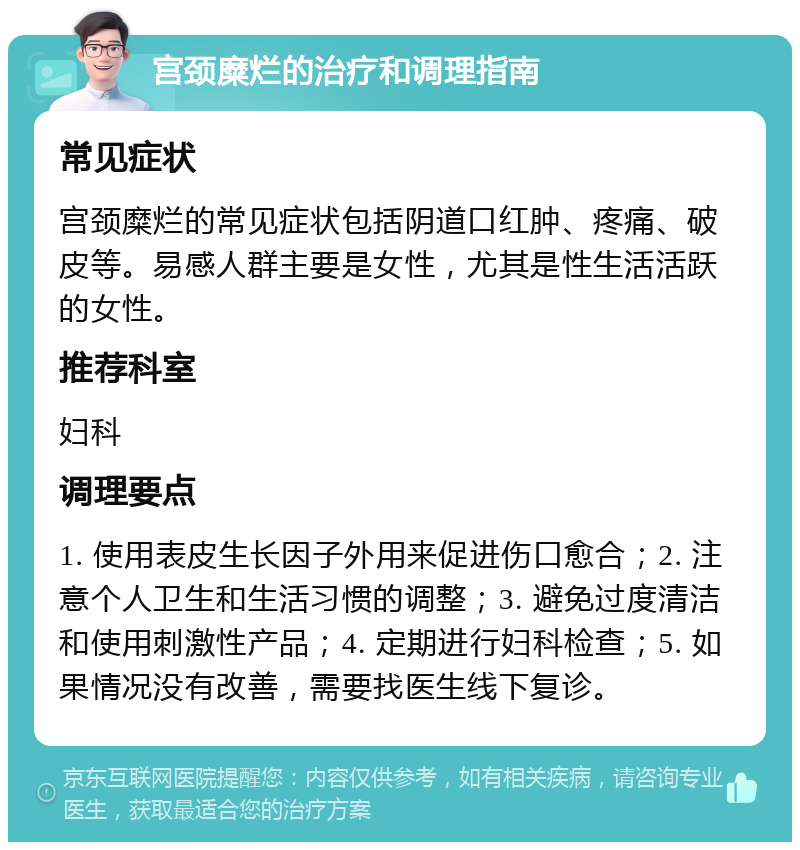 宫颈糜烂的治疗和调理指南 常见症状 宫颈糜烂的常见症状包括阴道口红肿、疼痛、破皮等。易感人群主要是女性，尤其是性生活活跃的女性。 推荐科室 妇科 调理要点 1. 使用表皮生长因子外用来促进伤口愈合；2. 注意个人卫生和生活习惯的调整；3. 避免过度清洁和使用刺激性产品；4. 定期进行妇科检查；5. 如果情况没有改善，需要找医生线下复诊。