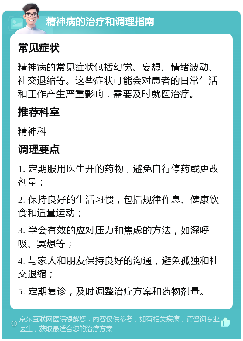 精神病的治疗和调理指南 常见症状 精神病的常见症状包括幻觉、妄想、情绪波动、社交退缩等。这些症状可能会对患者的日常生活和工作产生严重影响，需要及时就医治疗。 推荐科室 精神科 调理要点 1. 定期服用医生开的药物，避免自行停药或更改剂量； 2. 保持良好的生活习惯，包括规律作息、健康饮食和适量运动； 3. 学会有效的应对压力和焦虑的方法，如深呼吸、冥想等； 4. 与家人和朋友保持良好的沟通，避免孤独和社交退缩； 5. 定期复诊，及时调整治疗方案和药物剂量。