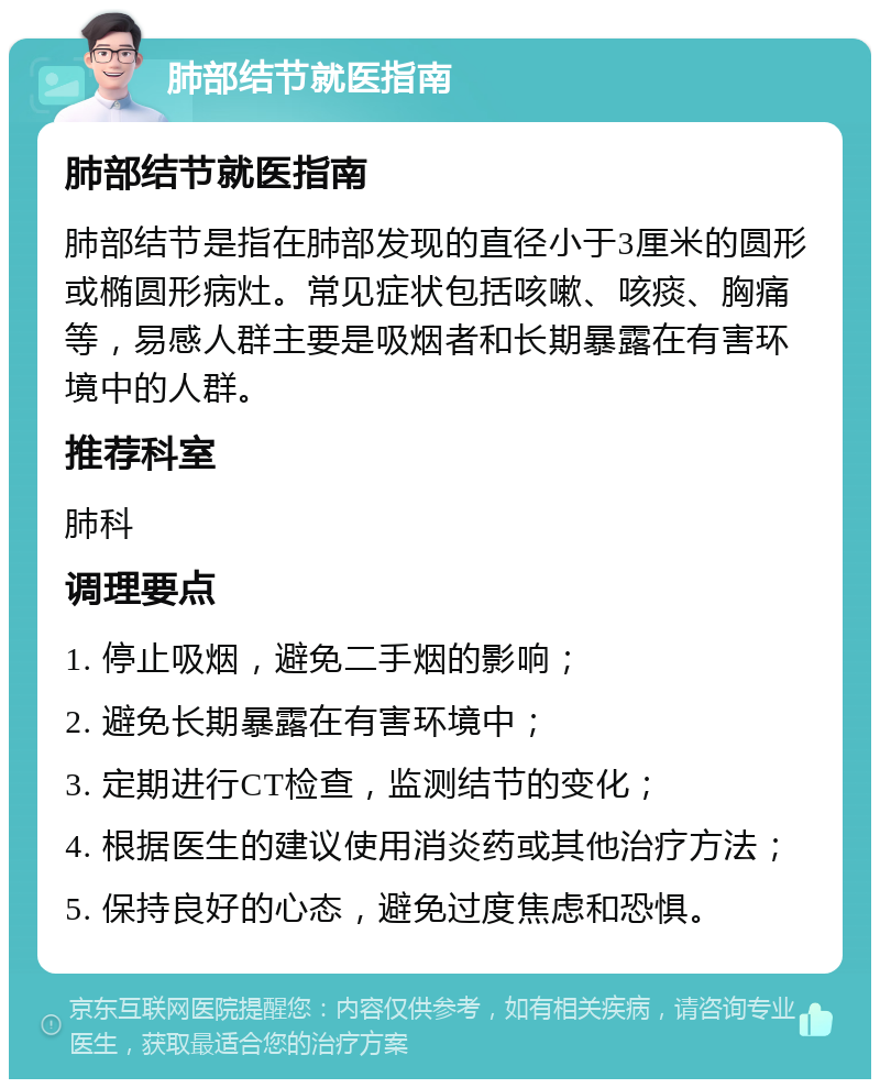 肺部结节就医指南 肺部结节就医指南 肺部结节是指在肺部发现的直径小于3厘米的圆形或椭圆形病灶。常见症状包括咳嗽、咳痰、胸痛等，易感人群主要是吸烟者和长期暴露在有害环境中的人群。 推荐科室 肺科 调理要点 1. 停止吸烟，避免二手烟的影响； 2. 避免长期暴露在有害环境中； 3. 定期进行CT检查，监测结节的变化； 4. 根据医生的建议使用消炎药或其他治疗方法； 5. 保持良好的心态，避免过度焦虑和恐惧。