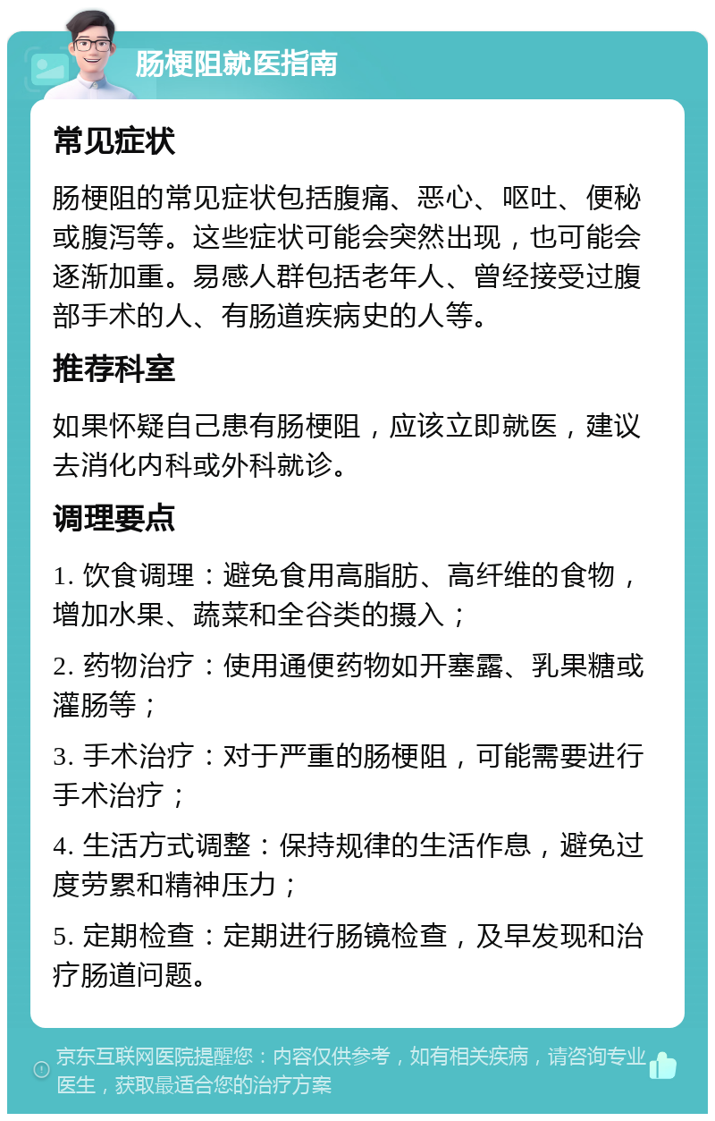 肠梗阻就医指南 常见症状 肠梗阻的常见症状包括腹痛、恶心、呕吐、便秘或腹泻等。这些症状可能会突然出现，也可能会逐渐加重。易感人群包括老年人、曾经接受过腹部手术的人、有肠道疾病史的人等。 推荐科室 如果怀疑自己患有肠梗阻，应该立即就医，建议去消化内科或外科就诊。 调理要点 1. 饮食调理：避免食用高脂肪、高纤维的食物，增加水果、蔬菜和全谷类的摄入； 2. 药物治疗：使用通便药物如开塞露、乳果糖或灌肠等； 3. 手术治疗：对于严重的肠梗阻，可能需要进行手术治疗； 4. 生活方式调整：保持规律的生活作息，避免过度劳累和精神压力； 5. 定期检查：定期进行肠镜检查，及早发现和治疗肠道问题。