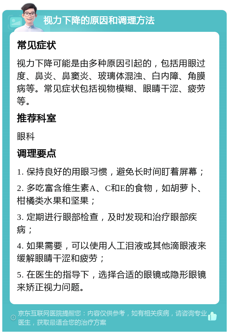 视力下降的原因和调理方法 常见症状 视力下降可能是由多种原因引起的，包括用眼过度、鼻炎、鼻窦炎、玻璃体混浊、白内障、角膜病等。常见症状包括视物模糊、眼睛干涩、疲劳等。 推荐科室 眼科 调理要点 1. 保持良好的用眼习惯，避免长时间盯着屏幕； 2. 多吃富含维生素A、C和E的食物，如胡萝卜、柑橘类水果和坚果； 3. 定期进行眼部检查，及时发现和治疗眼部疾病； 4. 如果需要，可以使用人工泪液或其他滴眼液来缓解眼睛干涩和疲劳； 5. 在医生的指导下，选择合适的眼镜或隐形眼镜来矫正视力问题。