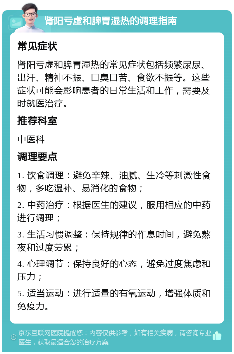 肾阳亏虚和脾胃湿热的调理指南 常见症状 肾阳亏虚和脾胃湿热的常见症状包括频繁尿尿、出汗、精神不振、口臭口苦、食欲不振等。这些症状可能会影响患者的日常生活和工作，需要及时就医治疗。 推荐科室 中医科 调理要点 1. 饮食调理：避免辛辣、油腻、生冷等刺激性食物，多吃温补、易消化的食物； 2. 中药治疗：根据医生的建议，服用相应的中药进行调理； 3. 生活习惯调整：保持规律的作息时间，避免熬夜和过度劳累； 4. 心理调节：保持良好的心态，避免过度焦虑和压力； 5. 适当运动：进行适量的有氧运动，增强体质和免疫力。