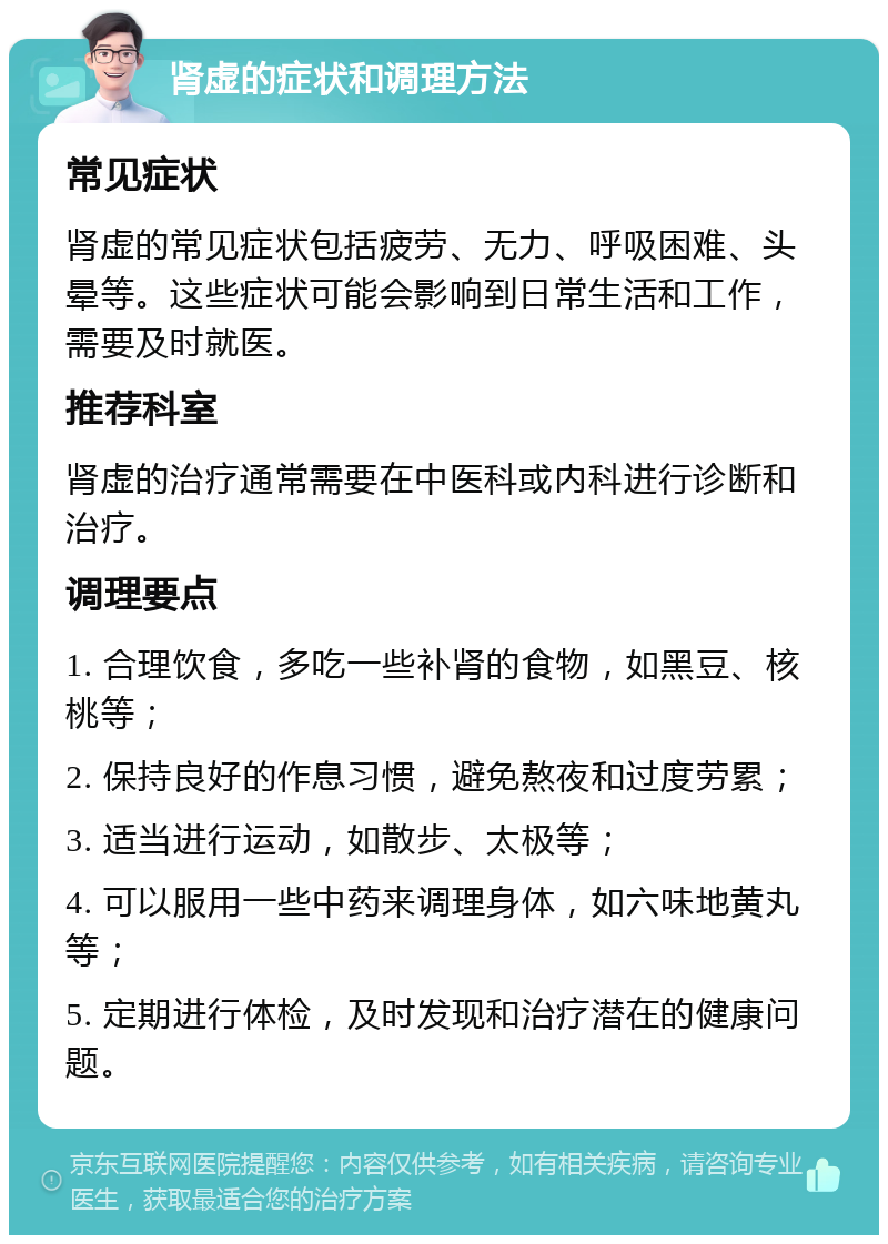 肾虚的症状和调理方法 常见症状 肾虚的常见症状包括疲劳、无力、呼吸困难、头晕等。这些症状可能会影响到日常生活和工作，需要及时就医。 推荐科室 肾虚的治疗通常需要在中医科或内科进行诊断和治疗。 调理要点 1. 合理饮食，多吃一些补肾的食物，如黑豆、核桃等； 2. 保持良好的作息习惯，避免熬夜和过度劳累； 3. 适当进行运动，如散步、太极等； 4. 可以服用一些中药来调理身体，如六味地黄丸等； 5. 定期进行体检，及时发现和治疗潜在的健康问题。