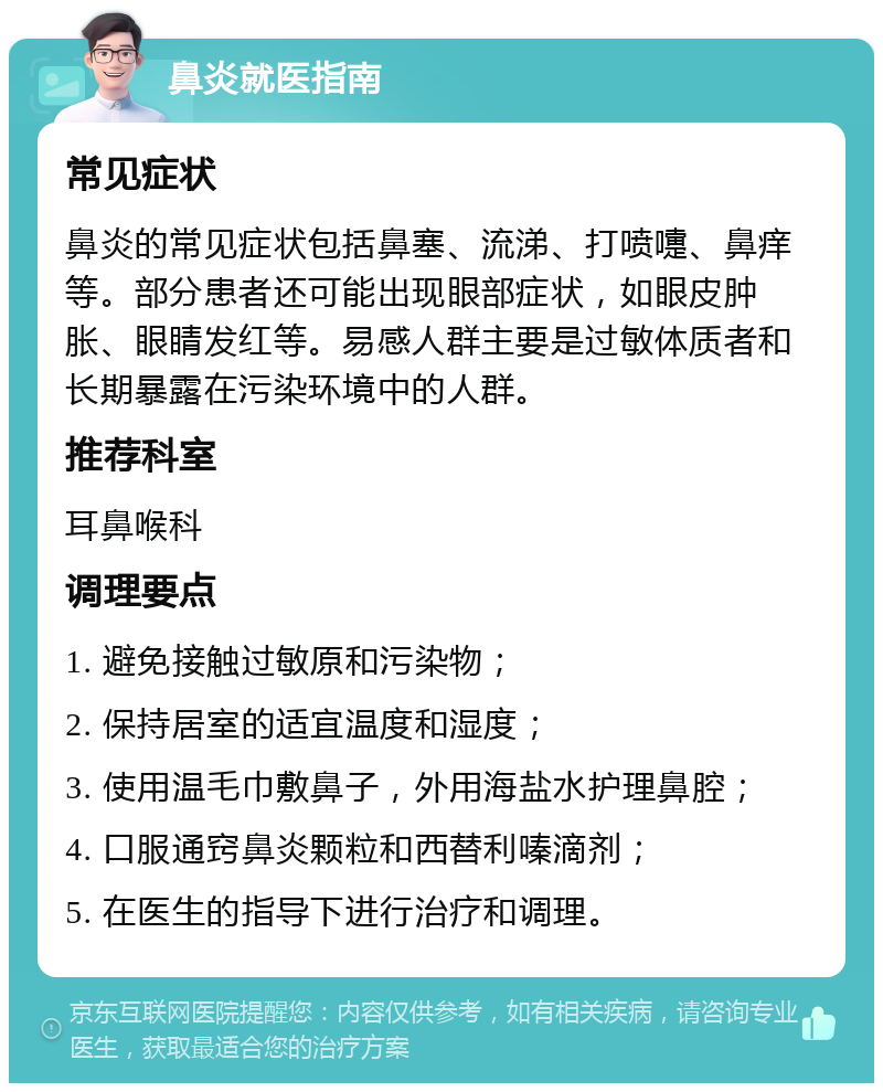 鼻炎就医指南 常见症状 鼻炎的常见症状包括鼻塞、流涕、打喷嚏、鼻痒等。部分患者还可能出现眼部症状，如眼皮肿胀、眼睛发红等。易感人群主要是过敏体质者和长期暴露在污染环境中的人群。 推荐科室 耳鼻喉科 调理要点 1. 避免接触过敏原和污染物； 2. 保持居室的适宜温度和湿度； 3. 使用温毛巾敷鼻子，外用海盐水护理鼻腔； 4. 口服通窍鼻炎颗粒和西替利嗪滴剂； 5. 在医生的指导下进行治疗和调理。