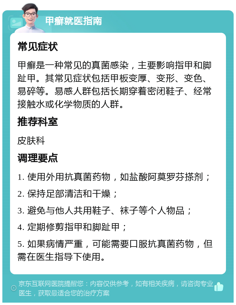 甲癣就医指南 常见症状 甲癣是一种常见的真菌感染，主要影响指甲和脚趾甲。其常见症状包括甲板变厚、变形、变色、易碎等。易感人群包括长期穿着密闭鞋子、经常接触水或化学物质的人群。 推荐科室 皮肤科 调理要点 1. 使用外用抗真菌药物，如盐酸阿莫罗芬搽剂； 2. 保持足部清洁和干燥； 3. 避免与他人共用鞋子、袜子等个人物品； 4. 定期修剪指甲和脚趾甲； 5. 如果病情严重，可能需要口服抗真菌药物，但需在医生指导下使用。