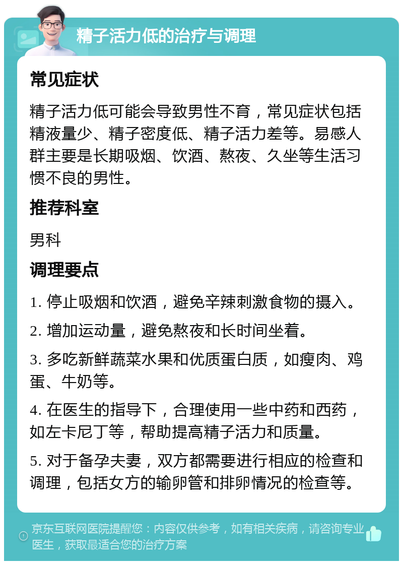 精子活力低的治疗与调理 常见症状 精子活力低可能会导致男性不育，常见症状包括精液量少、精子密度低、精子活力差等。易感人群主要是长期吸烟、饮酒、熬夜、久坐等生活习惯不良的男性。 推荐科室 男科 调理要点 1. 停止吸烟和饮酒，避免辛辣刺激食物的摄入。 2. 增加运动量，避免熬夜和长时间坐着。 3. 多吃新鲜蔬菜水果和优质蛋白质，如瘦肉、鸡蛋、牛奶等。 4. 在医生的指导下，合理使用一些中药和西药，如左卡尼丁等，帮助提高精子活力和质量。 5. 对于备孕夫妻，双方都需要进行相应的检查和调理，包括女方的输卵管和排卵情况的检查等。