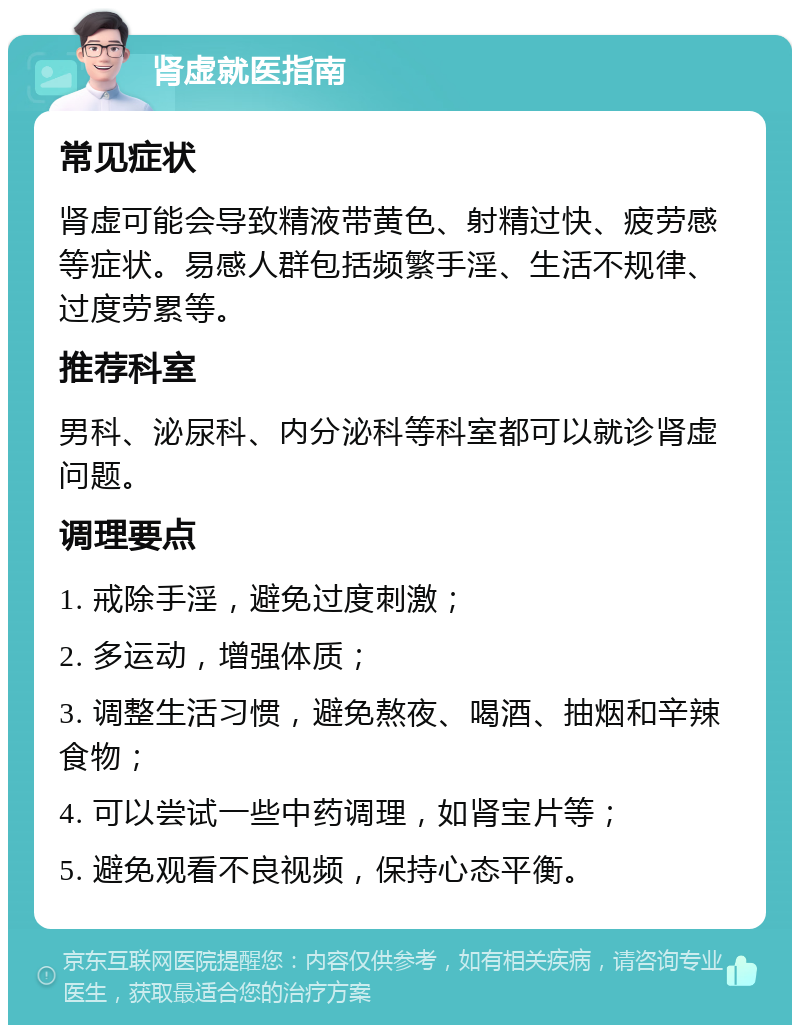 肾虚就医指南 常见症状 肾虚可能会导致精液带黄色、射精过快、疲劳感等症状。易感人群包括频繁手淫、生活不规律、过度劳累等。 推荐科室 男科、泌尿科、内分泌科等科室都可以就诊肾虚问题。 调理要点 1. 戒除手淫，避免过度刺激； 2. 多运动，增强体质； 3. 调整生活习惯，避免熬夜、喝酒、抽烟和辛辣食物； 4. 可以尝试一些中药调理，如肾宝片等； 5. 避免观看不良视频，保持心态平衡。