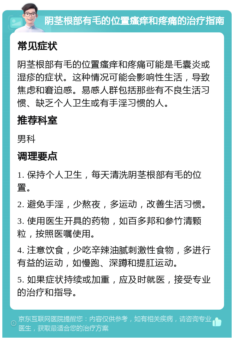 阴茎根部有毛的位置瘙痒和疼痛的治疗指南 常见症状 阴茎根部有毛的位置瘙痒和疼痛可能是毛囊炎或湿疹的症状。这种情况可能会影响性生活，导致焦虑和窘迫感。易感人群包括那些有不良生活习惯、缺乏个人卫生或有手淫习惯的人。 推荐科室 男科 调理要点 1. 保持个人卫生，每天清洗阴茎根部有毛的位置。 2. 避免手淫，少熬夜，多运动，改善生活习惯。 3. 使用医生开具的药物，如百多邦和参竹清颗粒，按照医嘱使用。 4. 注意饮食，少吃辛辣油腻刺激性食物，多进行有益的运动，如慢跑、深蹲和提肛运动。 5. 如果症状持续或加重，应及时就医，接受专业的治疗和指导。