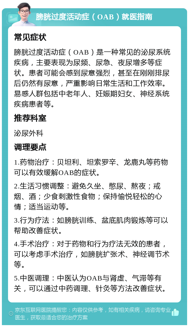 膀胱过度活动症（OAB）就医指南 常见症状 膀胱过度活动症（OAB）是一种常见的泌尿系统疾病，主要表现为尿频、尿急、夜尿增多等症状。患者可能会感到尿意强烈，甚至在刚刚排尿后仍然有尿意，严重影响日常生活和工作效率。易感人群包括中老年人、妊娠期妇女、神经系统疾病患者等。 推荐科室 泌尿外科 调理要点 1.药物治疗：贝坦利、坦索罗辛、龙鹿丸等药物可以有效缓解OAB的症状。 2.生活习惯调整：避免久坐、憋尿、熬夜；戒烟、酒；少食刺激性食物；保持愉悦轻松的心情；适当运动等。 3.行为疗法：如膀胱训练、盆底肌肉锻炼等可以帮助改善症状。 4.手术治疗：对于药物和行为疗法无效的患者，可以考虑手术治疗，如膀胱扩张术、神经调节术等。 5.中医调理：中医认为OAB与肾虚、气滞等有关，可以通过中药调理、针灸等方法改善症状。