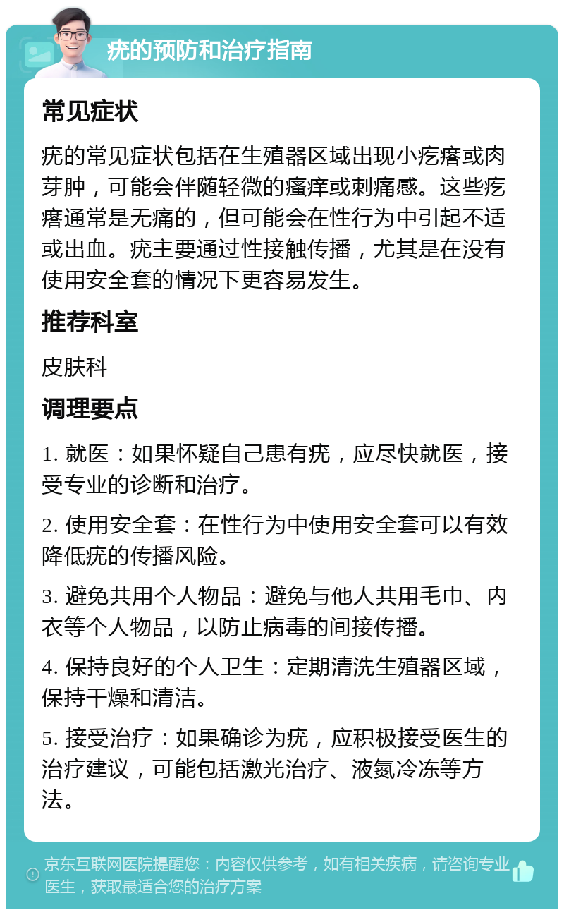 疣的预防和治疗指南 常见症状 疣的常见症状包括在生殖器区域出现小疙瘩或肉芽肿，可能会伴随轻微的瘙痒或刺痛感。这些疙瘩通常是无痛的，但可能会在性行为中引起不适或出血。疣主要通过性接触传播，尤其是在没有使用安全套的情况下更容易发生。 推荐科室 皮肤科 调理要点 1. 就医：如果怀疑自己患有疣，应尽快就医，接受专业的诊断和治疗。 2. 使用安全套：在性行为中使用安全套可以有效降低疣的传播风险。 3. 避免共用个人物品：避免与他人共用毛巾、内衣等个人物品，以防止病毒的间接传播。 4. 保持良好的个人卫生：定期清洗生殖器区域，保持干燥和清洁。 5. 接受治疗：如果确诊为疣，应积极接受医生的治疗建议，可能包括激光治疗、液氮冷冻等方法。