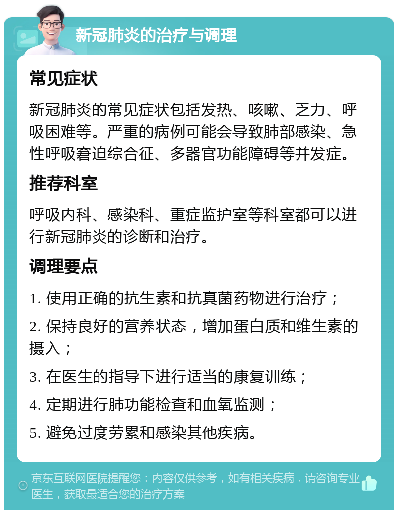 新冠肺炎的治疗与调理 常见症状 新冠肺炎的常见症状包括发热、咳嗽、乏力、呼吸困难等。严重的病例可能会导致肺部感染、急性呼吸窘迫综合征、多器官功能障碍等并发症。 推荐科室 呼吸内科、感染科、重症监护室等科室都可以进行新冠肺炎的诊断和治疗。 调理要点 1. 使用正确的抗生素和抗真菌药物进行治疗； 2. 保持良好的营养状态，增加蛋白质和维生素的摄入； 3. 在医生的指导下进行适当的康复训练； 4. 定期进行肺功能检查和血氧监测； 5. 避免过度劳累和感染其他疾病。