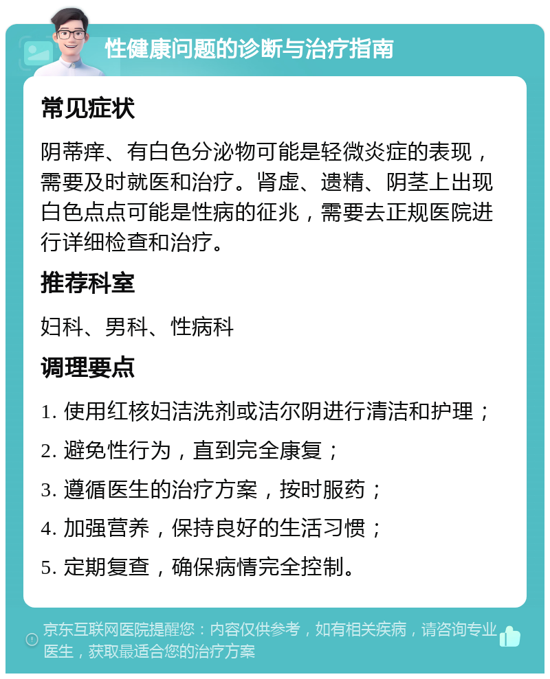 性健康问题的诊断与治疗指南 常见症状 阴蒂痒、有白色分泌物可能是轻微炎症的表现，需要及时就医和治疗。肾虚、遗精、阴茎上出现白色点点可能是性病的征兆，需要去正规医院进行详细检查和治疗。 推荐科室 妇科、男科、性病科 调理要点 1. 使用红核妇洁洗剂或洁尔阴进行清洁和护理； 2. 避免性行为，直到完全康复； 3. 遵循医生的治疗方案，按时服药； 4. 加强营养，保持良好的生活习惯； 5. 定期复查，确保病情完全控制。