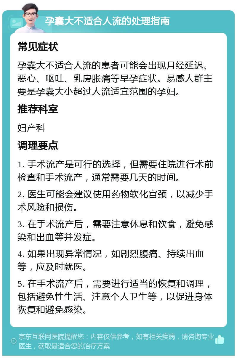 孕囊大不适合人流的处理指南 常见症状 孕囊大不适合人流的患者可能会出现月经延迟、恶心、呕吐、乳房胀痛等早孕症状。易感人群主要是孕囊大小超过人流适宜范围的孕妇。 推荐科室 妇产科 调理要点 1. 手术流产是可行的选择，但需要住院进行术前检查和手术流产，通常需要几天的时间。 2. 医生可能会建议使用药物软化宫颈，以减少手术风险和损伤。 3. 在手术流产后，需要注意休息和饮食，避免感染和出血等并发症。 4. 如果出现异常情况，如剧烈腹痛、持续出血等，应及时就医。 5. 在手术流产后，需要进行适当的恢复和调理，包括避免性生活、注意个人卫生等，以促进身体恢复和避免感染。