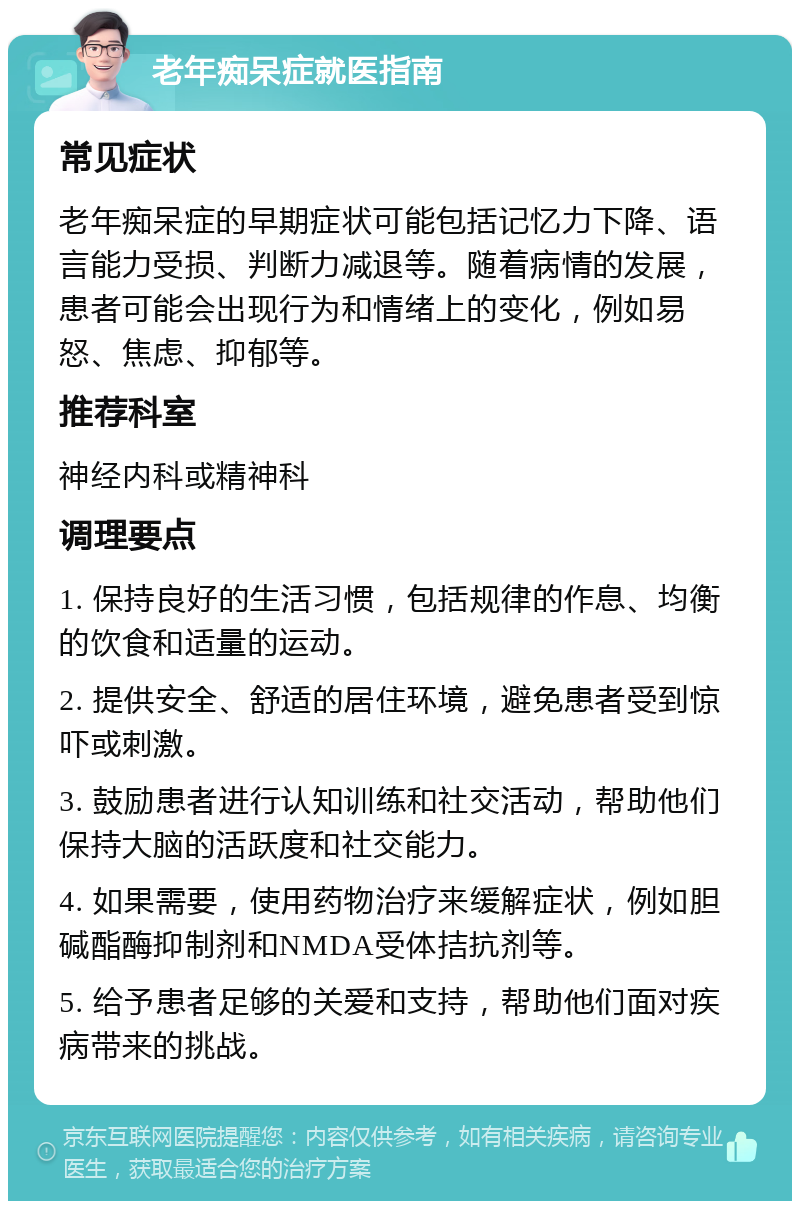 老年痴呆症就医指南 常见症状 老年痴呆症的早期症状可能包括记忆力下降、语言能力受损、判断力减退等。随着病情的发展，患者可能会出现行为和情绪上的变化，例如易怒、焦虑、抑郁等。 推荐科室 神经内科或精神科 调理要点 1. 保持良好的生活习惯，包括规律的作息、均衡的饮食和适量的运动。 2. 提供安全、舒适的居住环境，避免患者受到惊吓或刺激。 3. 鼓励患者进行认知训练和社交活动，帮助他们保持大脑的活跃度和社交能力。 4. 如果需要，使用药物治疗来缓解症状，例如胆碱酯酶抑制剂和NMDA受体拮抗剂等。 5. 给予患者足够的关爱和支持，帮助他们面对疾病带来的挑战。