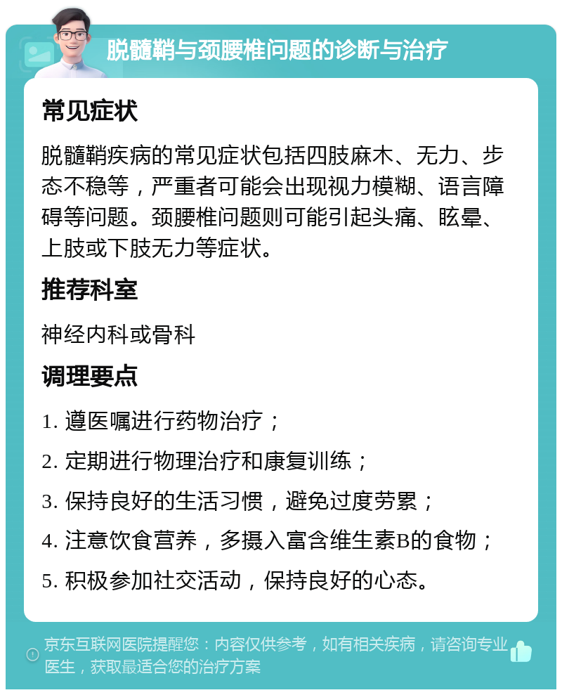 脱髓鞘与颈腰椎问题的诊断与治疗 常见症状 脱髓鞘疾病的常见症状包括四肢麻木、无力、步态不稳等，严重者可能会出现视力模糊、语言障碍等问题。颈腰椎问题则可能引起头痛、眩晕、上肢或下肢无力等症状。 推荐科室 神经内科或骨科 调理要点 1. 遵医嘱进行药物治疗； 2. 定期进行物理治疗和康复训练； 3. 保持良好的生活习惯，避免过度劳累； 4. 注意饮食营养，多摄入富含维生素B的食物； 5. 积极参加社交活动，保持良好的心态。