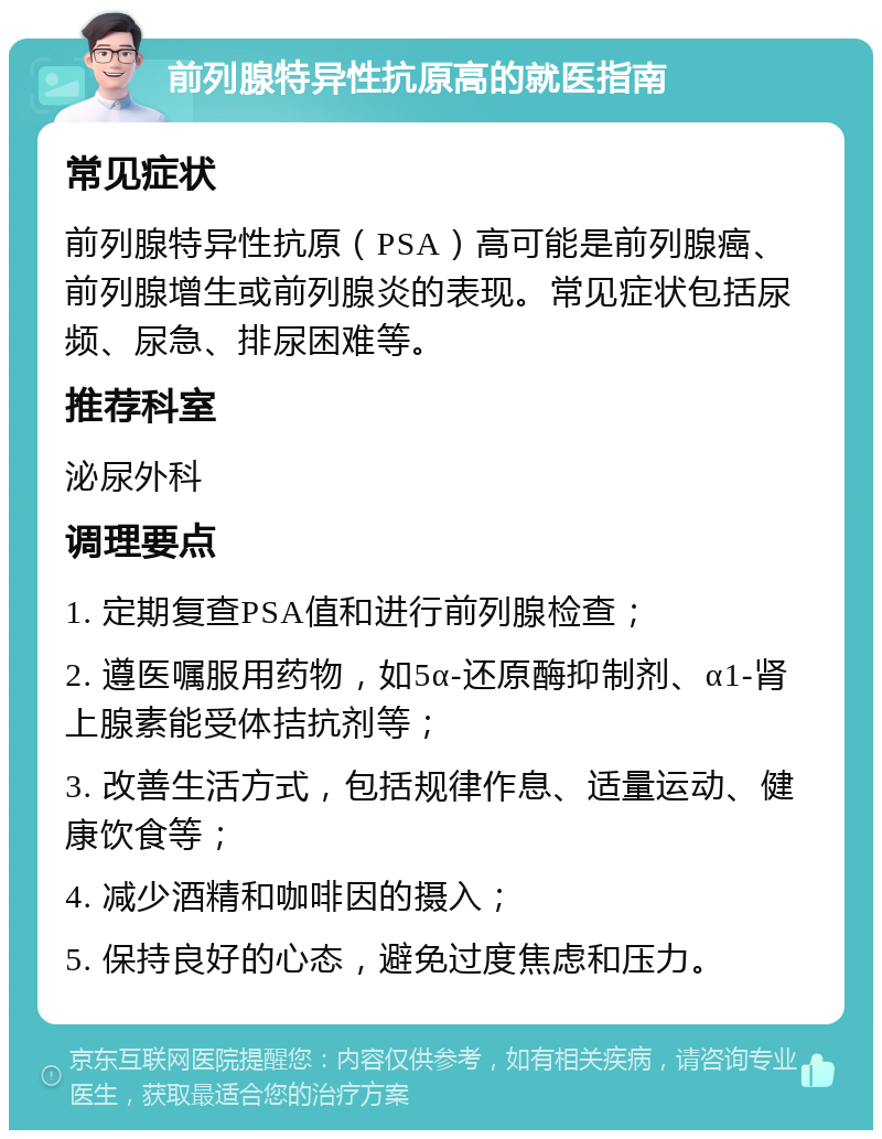 前列腺特异性抗原高的就医指南 常见症状 前列腺特异性抗原（PSA）高可能是前列腺癌、前列腺增生或前列腺炎的表现。常见症状包括尿频、尿急、排尿困难等。 推荐科室 泌尿外科 调理要点 1. 定期复查PSA值和进行前列腺检查； 2. 遵医嘱服用药物，如5α-还原酶抑制剂、α1-肾上腺素能受体拮抗剂等； 3. 改善生活方式，包括规律作息、适量运动、健康饮食等； 4. 减少酒精和咖啡因的摄入； 5. 保持良好的心态，避免过度焦虑和压力。