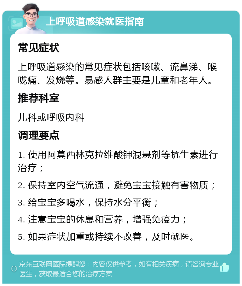 上呼吸道感染就医指南 常见症状 上呼吸道感染的常见症状包括咳嗽、流鼻涕、喉咙痛、发烧等。易感人群主要是儿童和老年人。 推荐科室 儿科或呼吸内科 调理要点 1. 使用阿莫西林克拉维酸钾混悬剂等抗生素进行治疗； 2. 保持室内空气流通，避免宝宝接触有害物质； 3. 给宝宝多喝水，保持水分平衡； 4. 注意宝宝的休息和营养，增强免疫力； 5. 如果症状加重或持续不改善，及时就医。