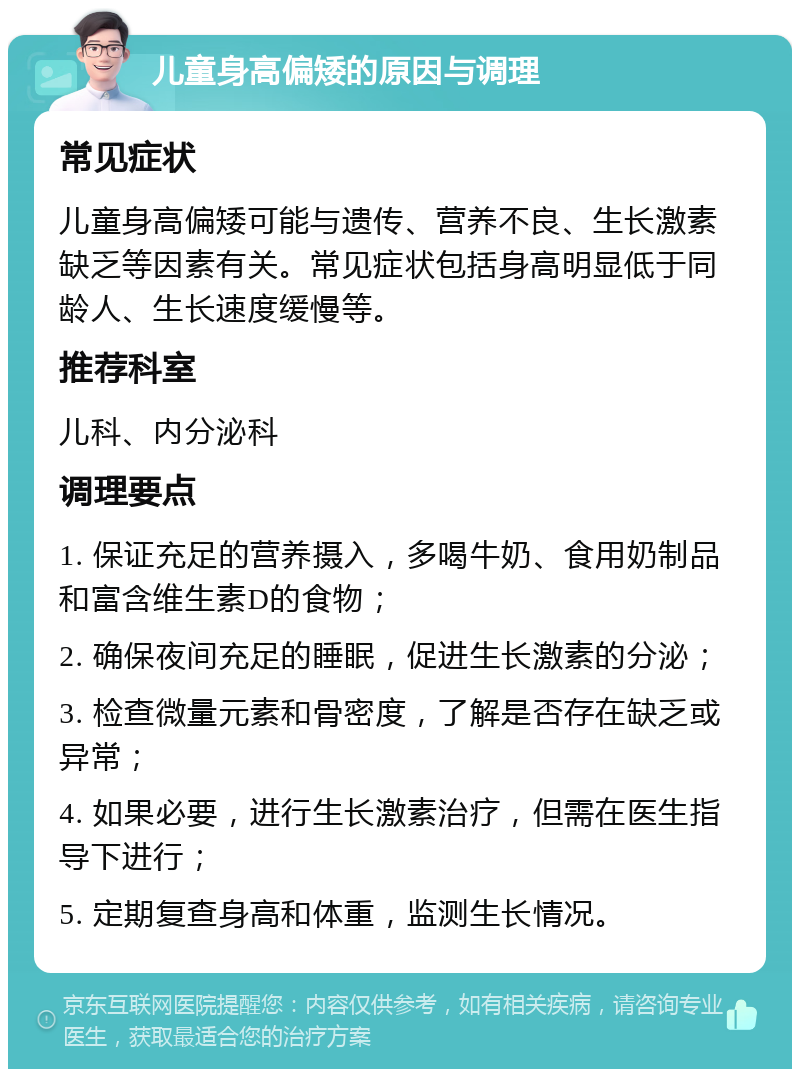 儿童身高偏矮的原因与调理 常见症状 儿童身高偏矮可能与遗传、营养不良、生长激素缺乏等因素有关。常见症状包括身高明显低于同龄人、生长速度缓慢等。 推荐科室 儿科、内分泌科 调理要点 1. 保证充足的营养摄入，多喝牛奶、食用奶制品和富含维生素D的食物； 2. 确保夜间充足的睡眠，促进生长激素的分泌； 3. 检查微量元素和骨密度，了解是否存在缺乏或异常； 4. 如果必要，进行生长激素治疗，但需在医生指导下进行； 5. 定期复查身高和体重，监测生长情况。