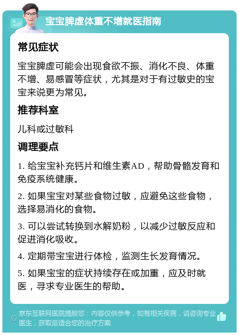 宝宝脾虚体重不增就医指南 常见症状 宝宝脾虚可能会出现食欲不振、消化不良、体重不增、易感冒等症状，尤其是对于有过敏史的宝宝来说更为常见。 推荐科室 儿科或过敏科 调理要点 1. 给宝宝补充钙片和维生素AD，帮助骨骼发育和免疫系统健康。 2. 如果宝宝对某些食物过敏，应避免这些食物，选择易消化的食物。 3. 可以尝试转换到水解奶粉，以减少过敏反应和促进消化吸收。 4. 定期带宝宝进行体检，监测生长发育情况。 5. 如果宝宝的症状持续存在或加重，应及时就医，寻求专业医生的帮助。