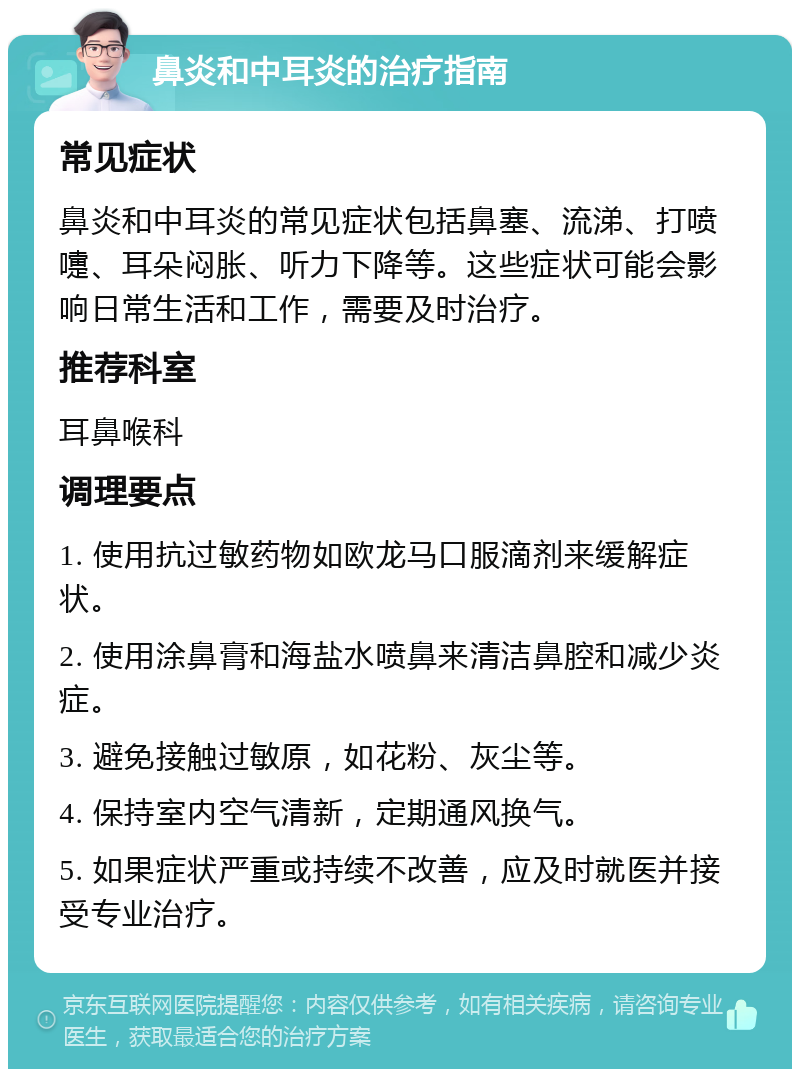 鼻炎和中耳炎的治疗指南 常见症状 鼻炎和中耳炎的常见症状包括鼻塞、流涕、打喷嚏、耳朵闷胀、听力下降等。这些症状可能会影响日常生活和工作，需要及时治疗。 推荐科室 耳鼻喉科 调理要点 1. 使用抗过敏药物如欧龙马口服滴剂来缓解症状。 2. 使用涂鼻膏和海盐水喷鼻来清洁鼻腔和减少炎症。 3. 避免接触过敏原，如花粉、灰尘等。 4. 保持室内空气清新，定期通风换气。 5. 如果症状严重或持续不改善，应及时就医并接受专业治疗。