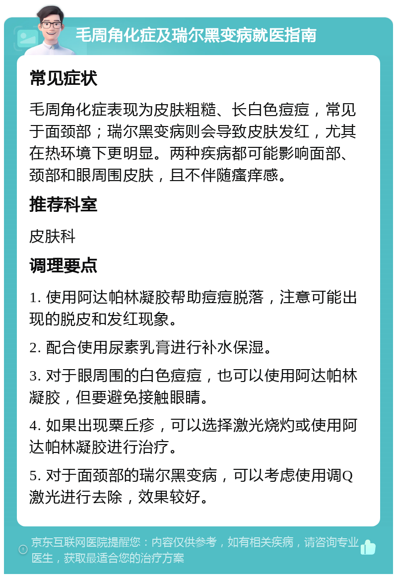 毛周角化症及瑞尔黑变病就医指南 常见症状 毛周角化症表现为皮肤粗糙、长白色痘痘，常见于面颈部；瑞尔黑变病则会导致皮肤发红，尤其在热环境下更明显。两种疾病都可能影响面部、颈部和眼周围皮肤，且不伴随瘙痒感。 推荐科室 皮肤科 调理要点 1. 使用阿达帕林凝胶帮助痘痘脱落，注意可能出现的脱皮和发红现象。 2. 配合使用尿素乳膏进行补水保湿。 3. 对于眼周围的白色痘痘，也可以使用阿达帕林凝胶，但要避免接触眼睛。 4. 如果出现粟丘疹，可以选择激光烧灼或使用阿达帕林凝胶进行治疗。 5. 对于面颈部的瑞尔黑变病，可以考虑使用调Q激光进行去除，效果较好。