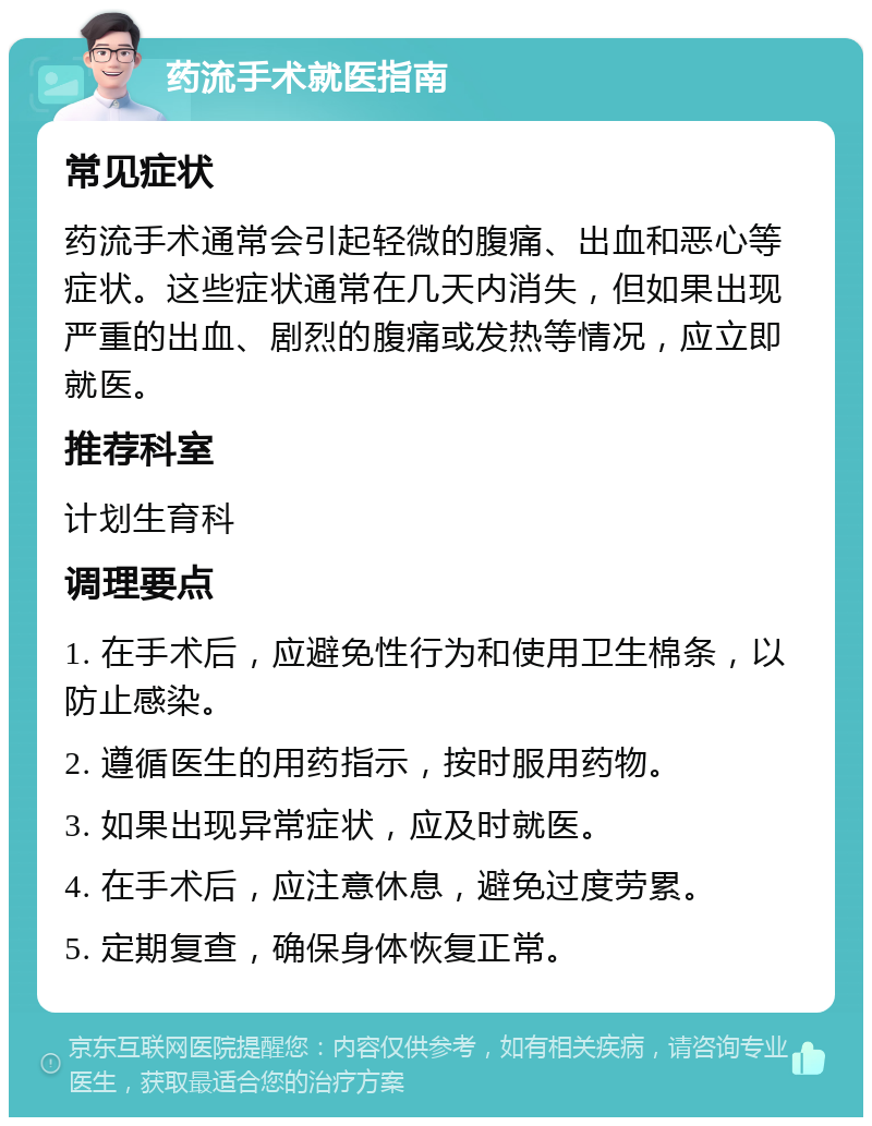 药流手术就医指南 常见症状 药流手术通常会引起轻微的腹痛、出血和恶心等症状。这些症状通常在几天内消失，但如果出现严重的出血、剧烈的腹痛或发热等情况，应立即就医。 推荐科室 计划生育科 调理要点 1. 在手术后，应避免性行为和使用卫生棉条，以防止感染。 2. 遵循医生的用药指示，按时服用药物。 3. 如果出现异常症状，应及时就医。 4. 在手术后，应注意休息，避免过度劳累。 5. 定期复查，确保身体恢复正常。