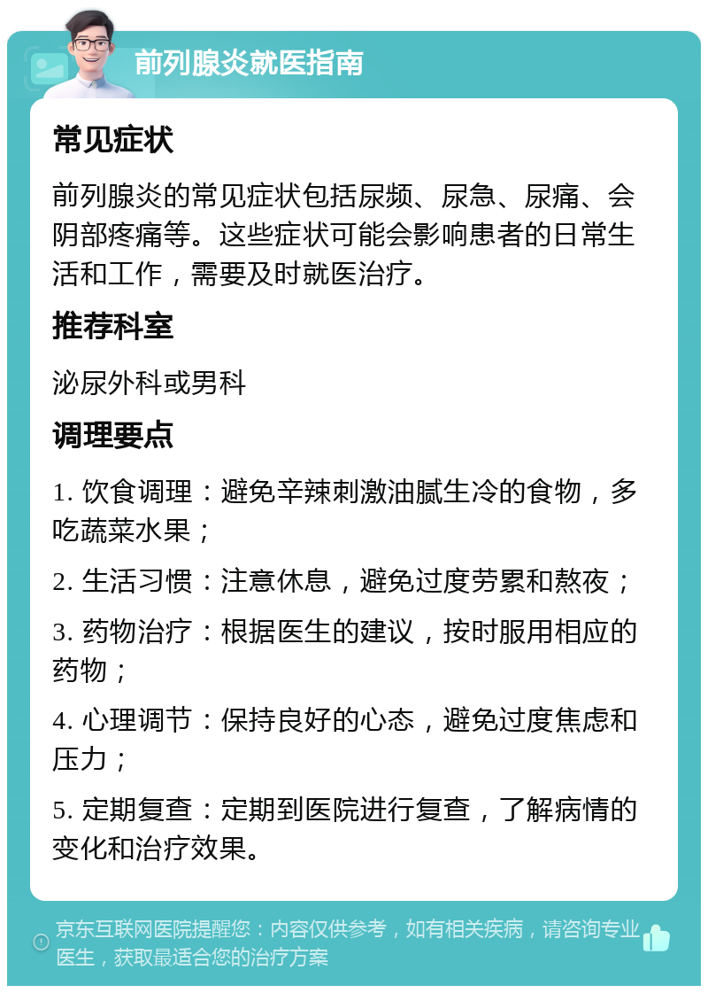 前列腺炎就医指南 常见症状 前列腺炎的常见症状包括尿频、尿急、尿痛、会阴部疼痛等。这些症状可能会影响患者的日常生活和工作，需要及时就医治疗。 推荐科室 泌尿外科或男科 调理要点 1. 饮食调理：避免辛辣刺激油腻生冷的食物，多吃蔬菜水果； 2. 生活习惯：注意休息，避免过度劳累和熬夜； 3. 药物治疗：根据医生的建议，按时服用相应的药物； 4. 心理调节：保持良好的心态，避免过度焦虑和压力； 5. 定期复查：定期到医院进行复查，了解病情的变化和治疗效果。