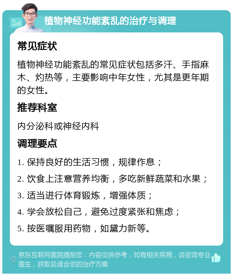 植物神经功能紊乱的治疗与调理 常见症状 植物神经功能紊乱的常见症状包括多汗、手指麻木、灼热等，主要影响中年女性，尤其是更年期的女性。 推荐科室 内分泌科或神经内科 调理要点 1. 保持良好的生活习惯，规律作息； 2. 饮食上注意营养均衡，多吃新鲜蔬菜和水果； 3. 适当进行体育锻炼，增强体质； 4. 学会放松自己，避免过度紧张和焦虑； 5. 按医嘱服用药物，如黛力新等。