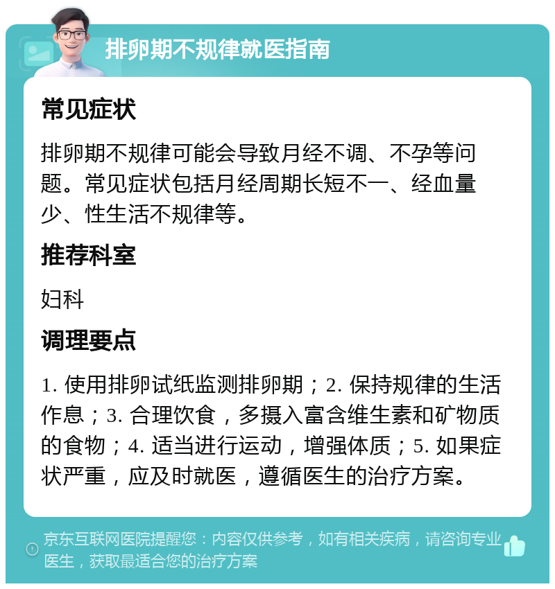 排卵期不规律就医指南 常见症状 排卵期不规律可能会导致月经不调、不孕等问题。常见症状包括月经周期长短不一、经血量少、性生活不规律等。 推荐科室 妇科 调理要点 1. 使用排卵试纸监测排卵期；2. 保持规律的生活作息；3. 合理饮食，多摄入富含维生素和矿物质的食物；4. 适当进行运动，增强体质；5. 如果症状严重，应及时就医，遵循医生的治疗方案。