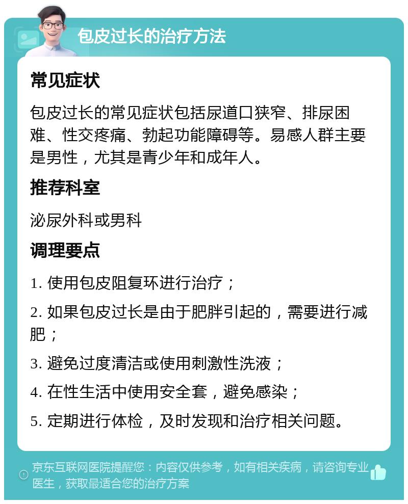 包皮过长的治疗方法 常见症状 包皮过长的常见症状包括尿道口狭窄、排尿困难、性交疼痛、勃起功能障碍等。易感人群主要是男性，尤其是青少年和成年人。 推荐科室 泌尿外科或男科 调理要点 1. 使用包皮阻复环进行治疗； 2. 如果包皮过长是由于肥胖引起的，需要进行减肥； 3. 避免过度清洁或使用刺激性洗液； 4. 在性生活中使用安全套，避免感染； 5. 定期进行体检，及时发现和治疗相关问题。