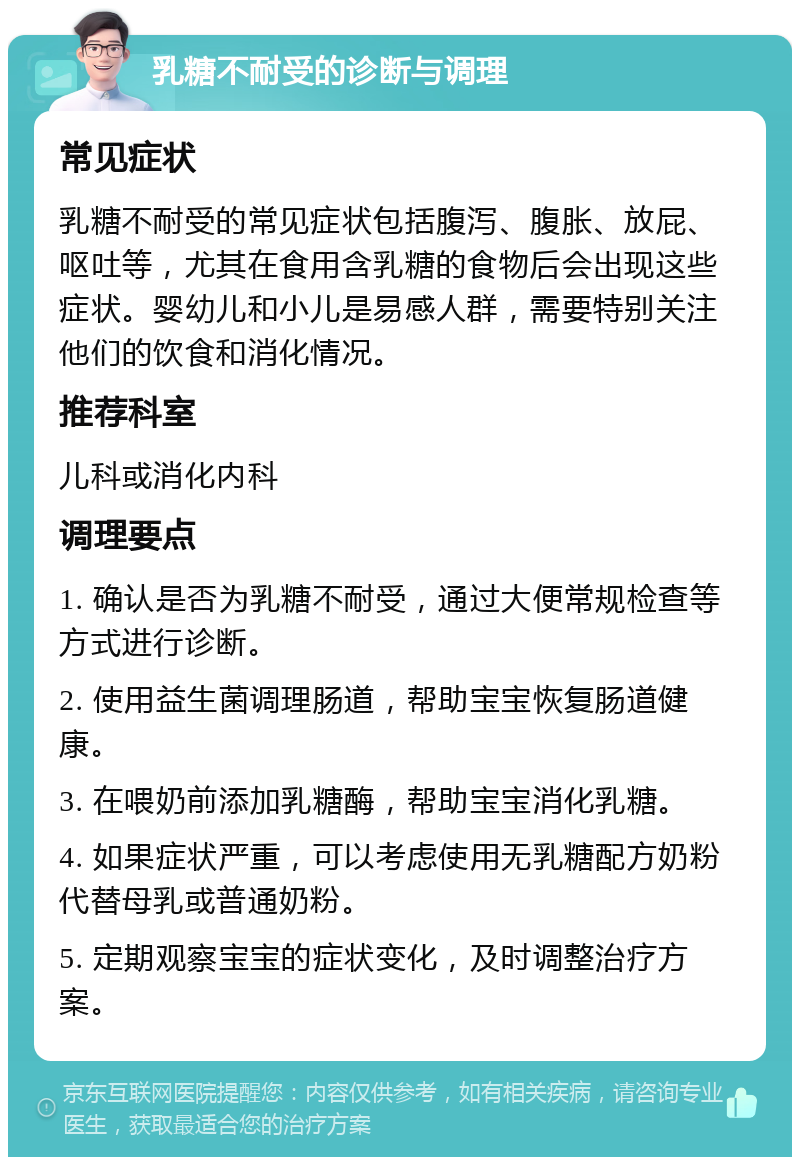 乳糖不耐受的诊断与调理 常见症状 乳糖不耐受的常见症状包括腹泻、腹胀、放屁、呕吐等，尤其在食用含乳糖的食物后会出现这些症状。婴幼儿和小儿是易感人群，需要特别关注他们的饮食和消化情况。 推荐科室 儿科或消化内科 调理要点 1. 确认是否为乳糖不耐受，通过大便常规检查等方式进行诊断。 2. 使用益生菌调理肠道，帮助宝宝恢复肠道健康。 3. 在喂奶前添加乳糖酶，帮助宝宝消化乳糖。 4. 如果症状严重，可以考虑使用无乳糖配方奶粉代替母乳或普通奶粉。 5. 定期观察宝宝的症状变化，及时调整治疗方案。