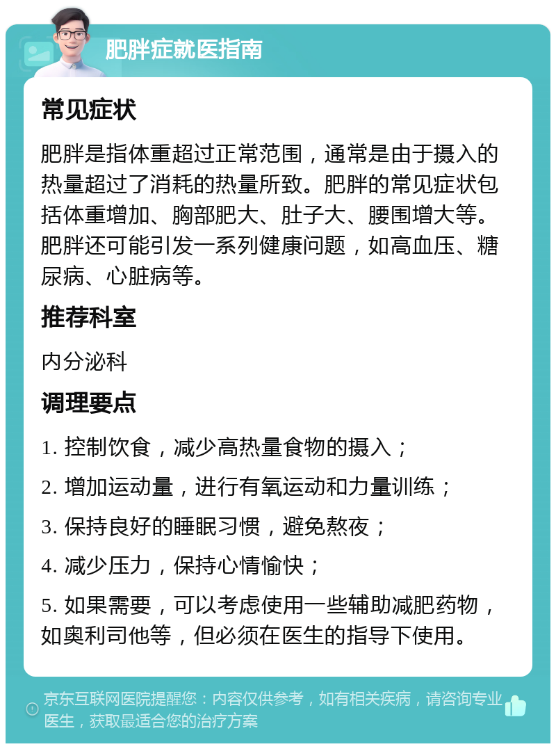 肥胖症就医指南 常见症状 肥胖是指体重超过正常范围，通常是由于摄入的热量超过了消耗的热量所致。肥胖的常见症状包括体重增加、胸部肥大、肚子大、腰围增大等。肥胖还可能引发一系列健康问题，如高血压、糖尿病、心脏病等。 推荐科室 内分泌科 调理要点 1. 控制饮食，减少高热量食物的摄入； 2. 增加运动量，进行有氧运动和力量训练； 3. 保持良好的睡眠习惯，避免熬夜； 4. 减少压力，保持心情愉快； 5. 如果需要，可以考虑使用一些辅助减肥药物，如奥利司他等，但必须在医生的指导下使用。