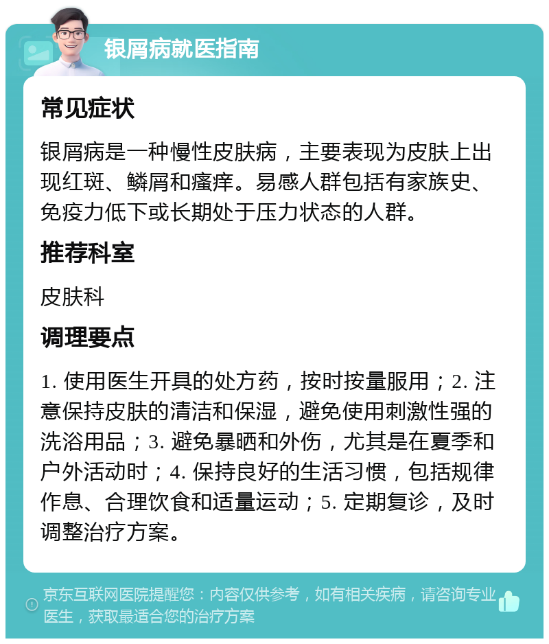 银屑病就医指南 常见症状 银屑病是一种慢性皮肤病，主要表现为皮肤上出现红斑、鳞屑和瘙痒。易感人群包括有家族史、免疫力低下或长期处于压力状态的人群。 推荐科室 皮肤科 调理要点 1. 使用医生开具的处方药，按时按量服用；2. 注意保持皮肤的清洁和保湿，避免使用刺激性强的洗浴用品；3. 避免暴晒和外伤，尤其是在夏季和户外活动时；4. 保持良好的生活习惯，包括规律作息、合理饮食和适量运动；5. 定期复诊，及时调整治疗方案。