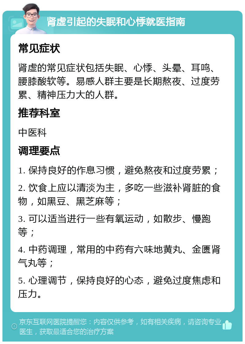 肾虚引起的失眠和心悸就医指南 常见症状 肾虚的常见症状包括失眠、心悸、头晕、耳鸣、腰膝酸软等。易感人群主要是长期熬夜、过度劳累、精神压力大的人群。 推荐科室 中医科 调理要点 1. 保持良好的作息习惯，避免熬夜和过度劳累； 2. 饮食上应以清淡为主，多吃一些滋补肾脏的食物，如黑豆、黑芝麻等； 3. 可以适当进行一些有氧运动，如散步、慢跑等； 4. 中药调理，常用的中药有六味地黄丸、金匮肾气丸等； 5. 心理调节，保持良好的心态，避免过度焦虑和压力。