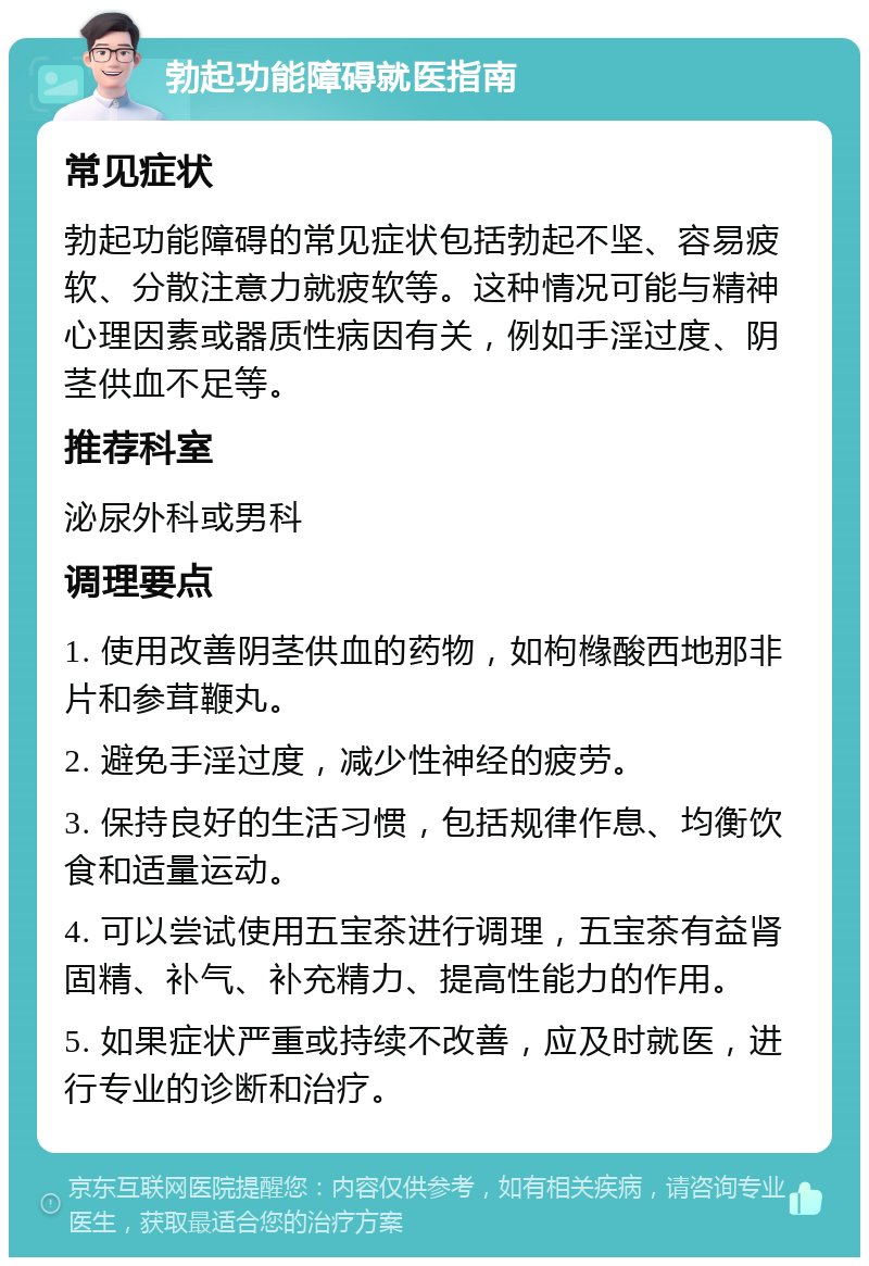 勃起功能障碍就医指南 常见症状 勃起功能障碍的常见症状包括勃起不坚、容易疲软、分散注意力就疲软等。这种情况可能与精神心理因素或器质性病因有关，例如手淫过度、阴茎供血不足等。 推荐科室 泌尿外科或男科 调理要点 1. 使用改善阴茎供血的药物，如枸橼酸西地那非片和参茸鞭丸。 2. 避免手淫过度，减少性神经的疲劳。 3. 保持良好的生活习惯，包括规律作息、均衡饮食和适量运动。 4. 可以尝试使用五宝茶进行调理，五宝茶有益肾固精、补气、补充精力、提高性能力的作用。 5. 如果症状严重或持续不改善，应及时就医，进行专业的诊断和治疗。