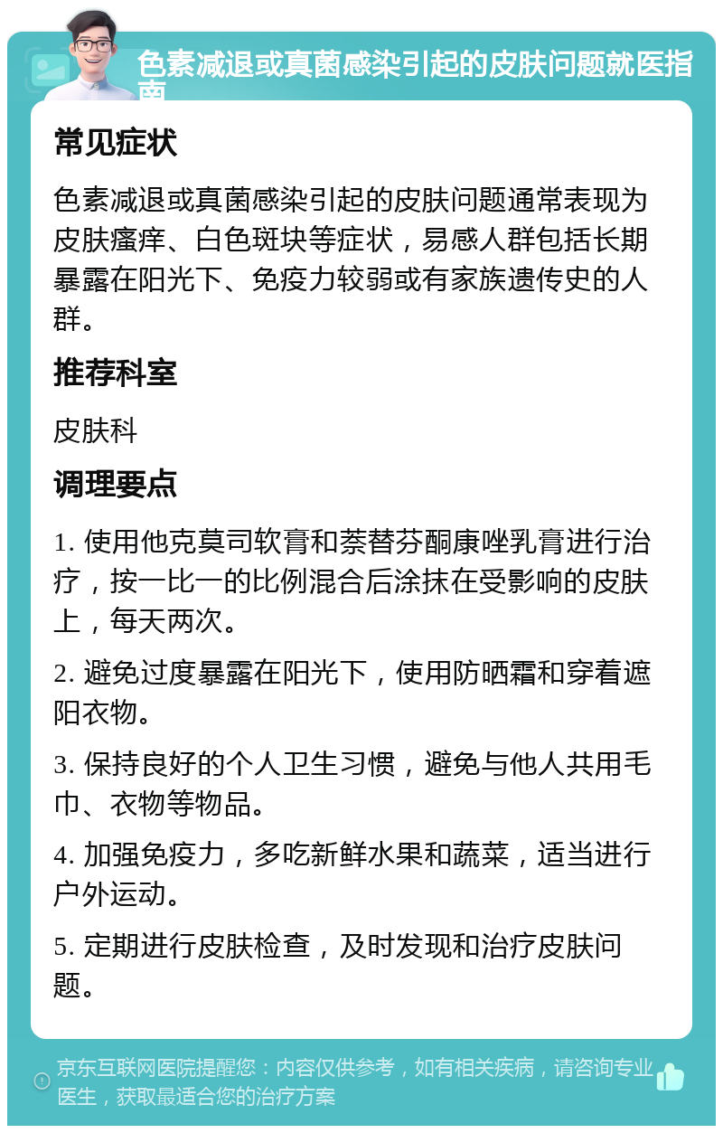 色素减退或真菌感染引起的皮肤问题就医指南 常见症状 色素减退或真菌感染引起的皮肤问题通常表现为皮肤瘙痒、白色斑块等症状，易感人群包括长期暴露在阳光下、免疫力较弱或有家族遗传史的人群。 推荐科室 皮肤科 调理要点 1. 使用他克莫司软膏和萘替芬酮康唑乳膏进行治疗，按一比一的比例混合后涂抹在受影响的皮肤上，每天两次。 2. 避免过度暴露在阳光下，使用防晒霜和穿着遮阳衣物。 3. 保持良好的个人卫生习惯，避免与他人共用毛巾、衣物等物品。 4. 加强免疫力，多吃新鲜水果和蔬菜，适当进行户外运动。 5. 定期进行皮肤检查，及时发现和治疗皮肤问题。