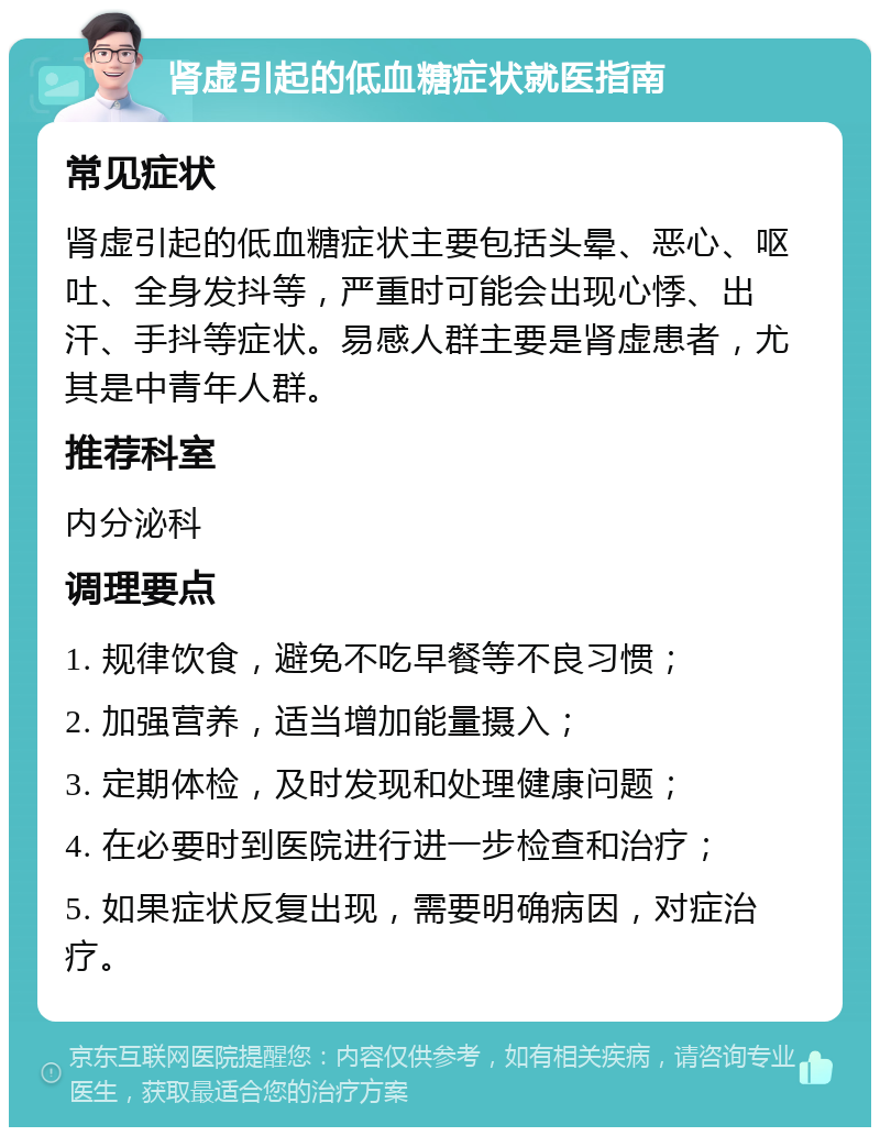 肾虚引起的低血糖症状就医指南 常见症状 肾虚引起的低血糖症状主要包括头晕、恶心、呕吐、全身发抖等，严重时可能会出现心悸、出汗、手抖等症状。易感人群主要是肾虚患者，尤其是中青年人群。 推荐科室 内分泌科 调理要点 1. 规律饮食，避免不吃早餐等不良习惯； 2. 加强营养，适当增加能量摄入； 3. 定期体检，及时发现和处理健康问题； 4. 在必要时到医院进行进一步检查和治疗； 5. 如果症状反复出现，需要明确病因，对症治疗。