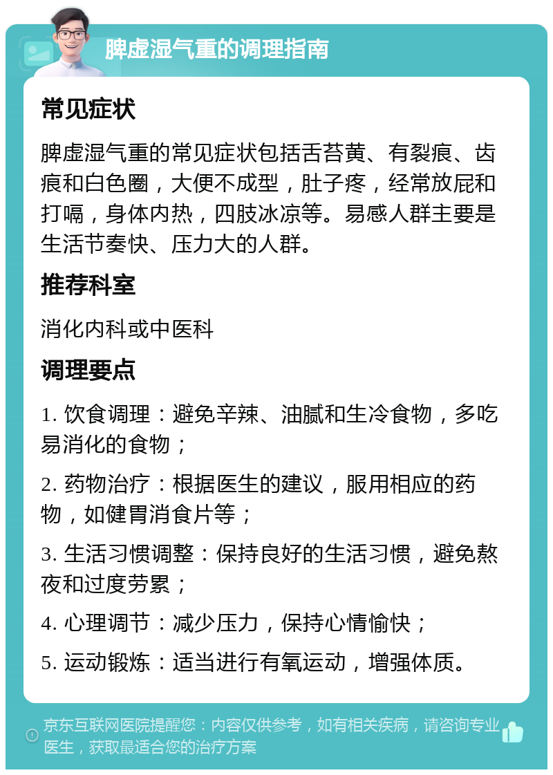 脾虚湿气重的调理指南 常见症状 脾虚湿气重的常见症状包括舌苔黄、有裂痕、齿痕和白色圈，大便不成型，肚子疼，经常放屁和打嗝，身体内热，四肢冰凉等。易感人群主要是生活节奏快、压力大的人群。 推荐科室 消化内科或中医科 调理要点 1. 饮食调理：避免辛辣、油腻和生冷食物，多吃易消化的食物； 2. 药物治疗：根据医生的建议，服用相应的药物，如健胃消食片等； 3. 生活习惯调整：保持良好的生活习惯，避免熬夜和过度劳累； 4. 心理调节：减少压力，保持心情愉快； 5. 运动锻炼：适当进行有氧运动，增强体质。