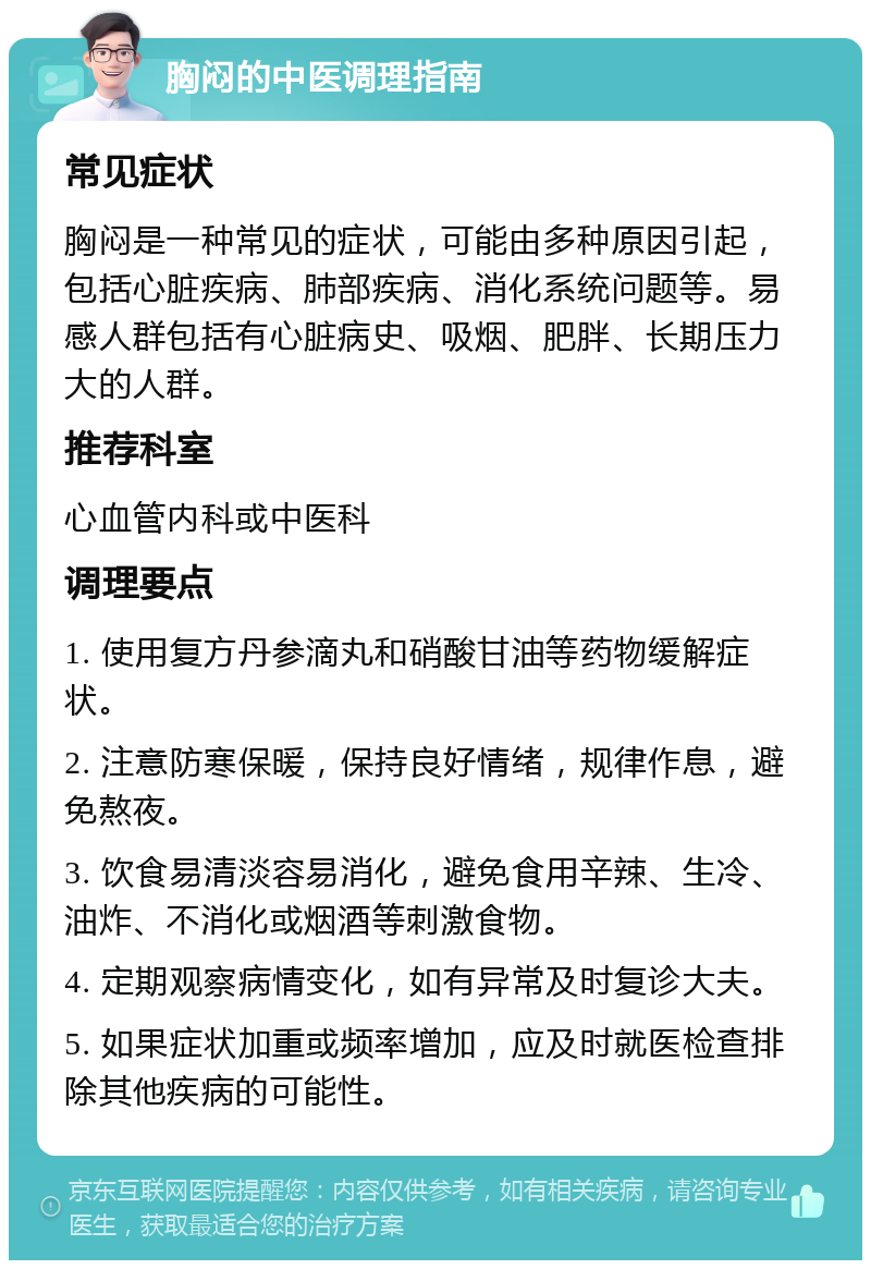 胸闷的中医调理指南 常见症状 胸闷是一种常见的症状，可能由多种原因引起，包括心脏疾病、肺部疾病、消化系统问题等。易感人群包括有心脏病史、吸烟、肥胖、长期压力大的人群。 推荐科室 心血管内科或中医科 调理要点 1. 使用复方丹参滴丸和硝酸甘油等药物缓解症状。 2. 注意防寒保暖，保持良好情绪，规律作息，避免熬夜。 3. 饮食易清淡容易消化，避免食用辛辣、生冷、油炸、不消化或烟酒等刺激食物。 4. 定期观察病情变化，如有异常及时复诊大夫。 5. 如果症状加重或频率增加，应及时就医检查排除其他疾病的可能性。