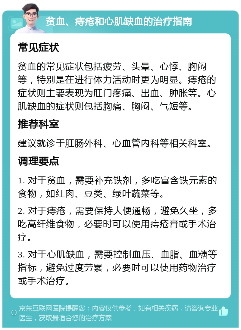 贫血、痔疮和心肌缺血的治疗指南 常见症状 贫血的常见症状包括疲劳、头晕、心悸、胸闷等，特别是在进行体力活动时更为明显。痔疮的症状则主要表现为肛门疼痛、出血、肿胀等。心肌缺血的症状则包括胸痛、胸闷、气短等。 推荐科室 建议就诊于肛肠外科、心血管内科等相关科室。 调理要点 1. 对于贫血，需要补充铁剂，多吃富含铁元素的食物，如红肉、豆类、绿叶蔬菜等。 2. 对于痔疮，需要保持大便通畅，避免久坐，多吃高纤维食物，必要时可以使用痔疮膏或手术治疗。 3. 对于心肌缺血，需要控制血压、血脂、血糖等指标，避免过度劳累，必要时可以使用药物治疗或手术治疗。