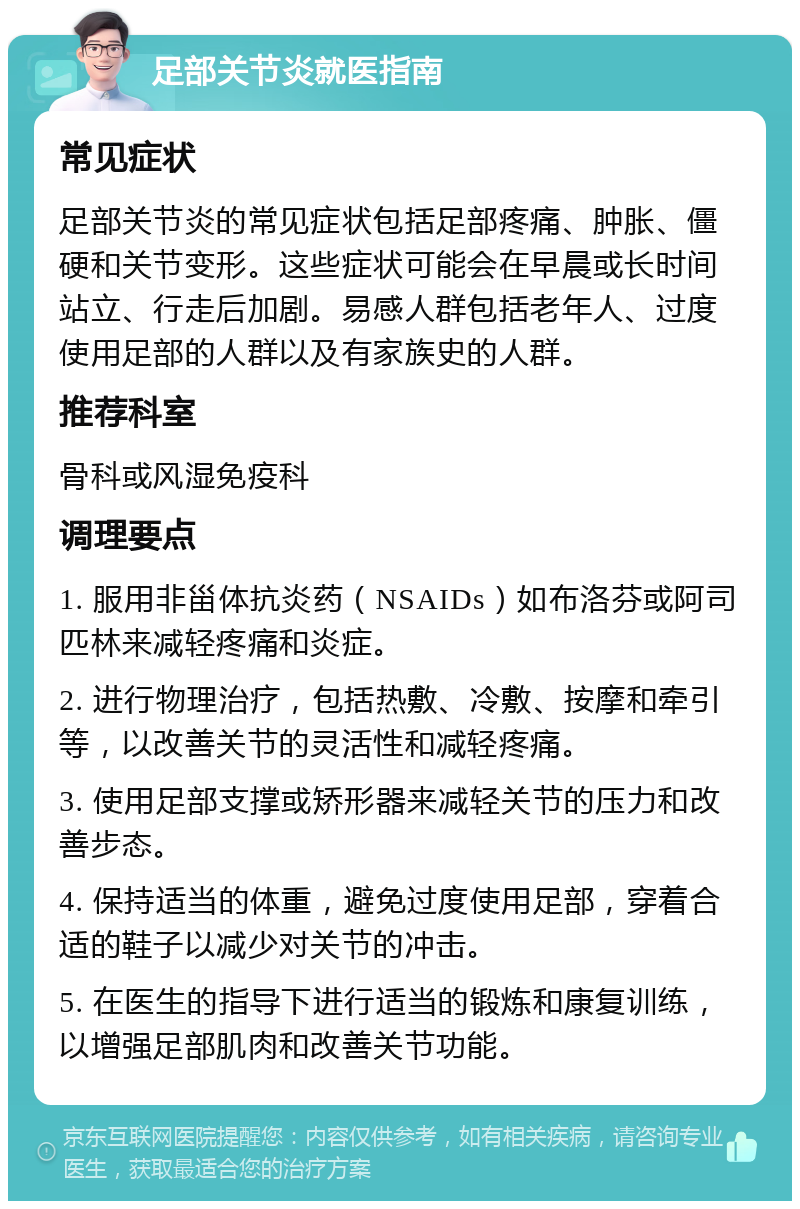 足部关节炎就医指南 常见症状 足部关节炎的常见症状包括足部疼痛、肿胀、僵硬和关节变形。这些症状可能会在早晨或长时间站立、行走后加剧。易感人群包括老年人、过度使用足部的人群以及有家族史的人群。 推荐科室 骨科或风湿免疫科 调理要点 1. 服用非甾体抗炎药（NSAIDs）如布洛芬或阿司匹林来减轻疼痛和炎症。 2. 进行物理治疗，包括热敷、冷敷、按摩和牵引等，以改善关节的灵活性和减轻疼痛。 3. 使用足部支撑或矫形器来减轻关节的压力和改善步态。 4. 保持适当的体重，避免过度使用足部，穿着合适的鞋子以减少对关节的冲击。 5. 在医生的指导下进行适当的锻炼和康复训练，以增强足部肌肉和改善关节功能。