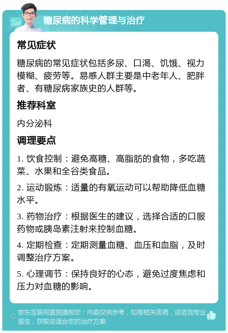 糖尿病的科学管理与治疗 常见症状 糖尿病的常见症状包括多尿、口渴、饥饿、视力模糊、疲劳等。易感人群主要是中老年人、肥胖者、有糖尿病家族史的人群等。 推荐科室 内分泌科 调理要点 1. 饮食控制：避免高糖、高脂肪的食物，多吃蔬菜、水果和全谷类食品。 2. 运动锻炼：适量的有氧运动可以帮助降低血糖水平。 3. 药物治疗：根据医生的建议，选择合适的口服药物或胰岛素注射来控制血糖。 4. 定期检查：定期测量血糖、血压和血脂，及时调整治疗方案。 5. 心理调节：保持良好的心态，避免过度焦虑和压力对血糖的影响。