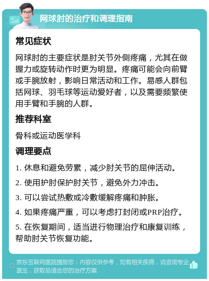 网球肘的治疗和调理指南 常见症状 网球肘的主要症状是肘关节外侧疼痛，尤其在做握力或旋转动作时更为明显。疼痛可能会向前臂或手腕放射，影响日常活动和工作。易感人群包括网球、羽毛球等运动爱好者，以及需要频繁使用手臂和手腕的人群。 推荐科室 骨科或运动医学科 调理要点 1. 休息和避免劳累，减少肘关节的屈伸活动。 2. 使用护肘保护肘关节，避免外力冲击。 3. 可以尝试热敷或冷敷缓解疼痛和肿胀。 4. 如果疼痛严重，可以考虑打封闭或PRP治疗。 5. 在恢复期间，适当进行物理治疗和康复训练，帮助肘关节恢复功能。