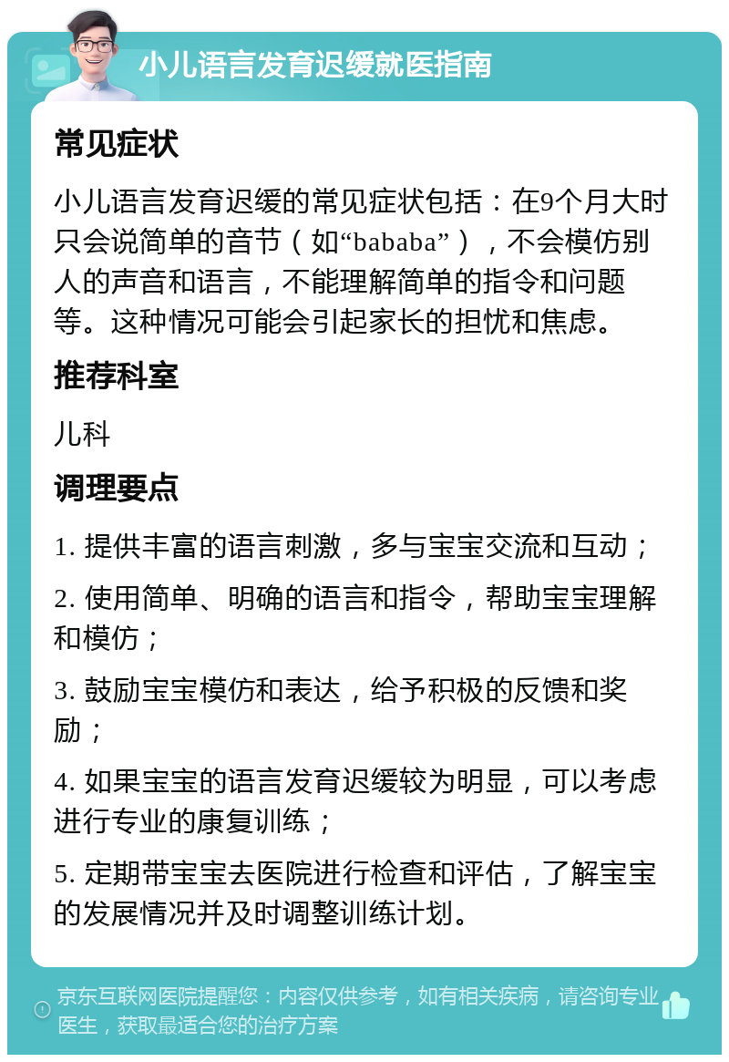 小儿语言发育迟缓就医指南 常见症状 小儿语言发育迟缓的常见症状包括：在9个月大时只会说简单的音节（如“bababa”），不会模仿别人的声音和语言，不能理解简单的指令和问题等。这种情况可能会引起家长的担忧和焦虑。 推荐科室 儿科 调理要点 1. 提供丰富的语言刺激，多与宝宝交流和互动； 2. 使用简单、明确的语言和指令，帮助宝宝理解和模仿； 3. 鼓励宝宝模仿和表达，给予积极的反馈和奖励； 4. 如果宝宝的语言发育迟缓较为明显，可以考虑进行专业的康复训练； 5. 定期带宝宝去医院进行检查和评估，了解宝宝的发展情况并及时调整训练计划。