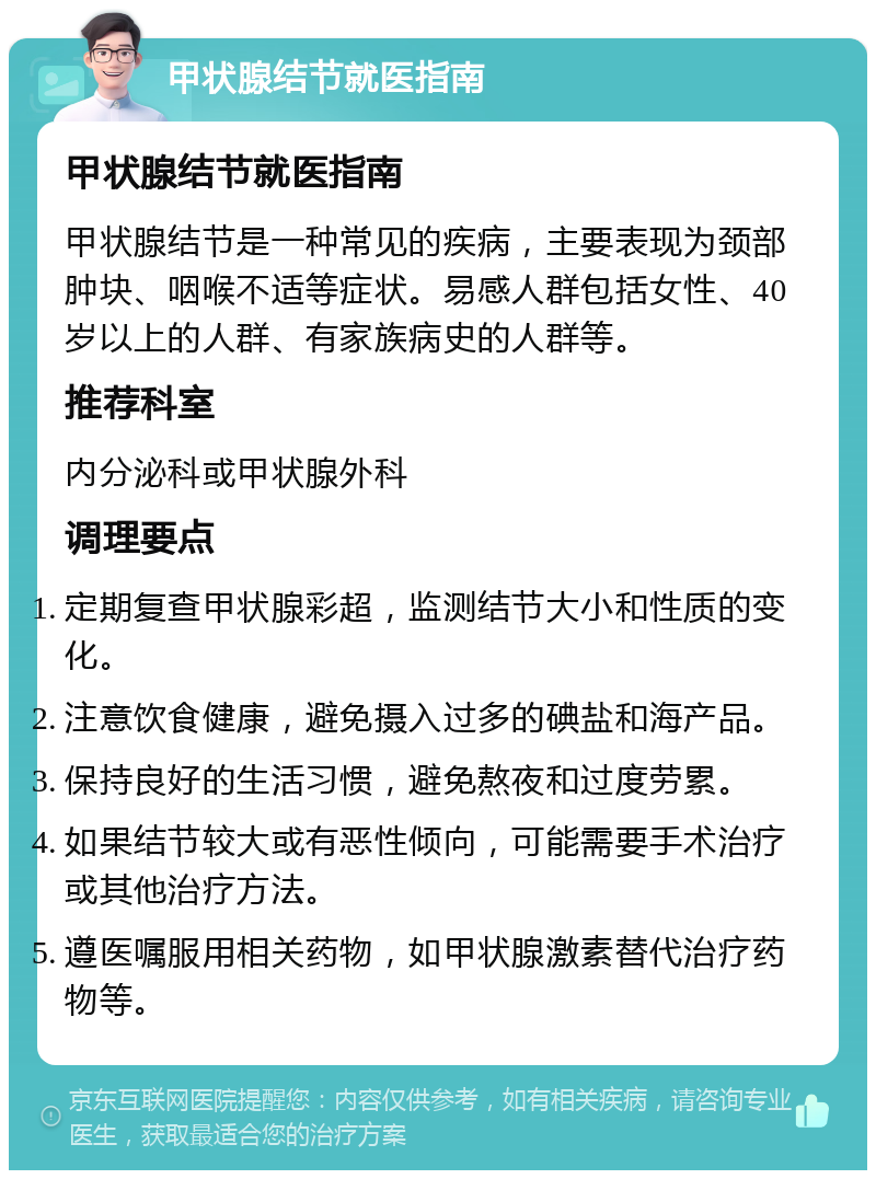 甲状腺结节就医指南 甲状腺结节就医指南 甲状腺结节是一种常见的疾病，主要表现为颈部肿块、咽喉不适等症状。易感人群包括女性、40岁以上的人群、有家族病史的人群等。 推荐科室 内分泌科或甲状腺外科 调理要点 定期复查甲状腺彩超，监测结节大小和性质的变化。 注意饮食健康，避免摄入过多的碘盐和海产品。 保持良好的生活习惯，避免熬夜和过度劳累。 如果结节较大或有恶性倾向，可能需要手术治疗或其他治疗方法。 遵医嘱服用相关药物，如甲状腺激素替代治疗药物等。