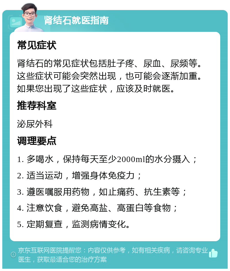 肾结石就医指南 常见症状 肾结石的常见症状包括肚子疼、尿血、尿频等。这些症状可能会突然出现，也可能会逐渐加重。如果您出现了这些症状，应该及时就医。 推荐科室 泌尿外科 调理要点 1. 多喝水，保持每天至少2000ml的水分摄入； 2. 适当运动，增强身体免疫力； 3. 遵医嘱服用药物，如止痛药、抗生素等； 4. 注意饮食，避免高盐、高蛋白等食物； 5. 定期复查，监测病情变化。