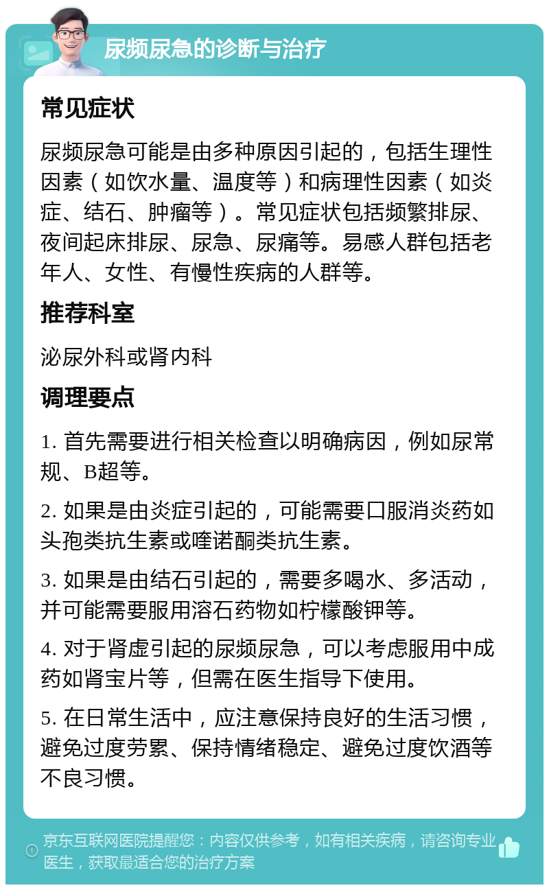 尿频尿急的诊断与治疗 常见症状 尿频尿急可能是由多种原因引起的，包括生理性因素（如饮水量、温度等）和病理性因素（如炎症、结石、肿瘤等）。常见症状包括频繁排尿、夜间起床排尿、尿急、尿痛等。易感人群包括老年人、女性、有慢性疾病的人群等。 推荐科室 泌尿外科或肾内科 调理要点 1. 首先需要进行相关检查以明确病因，例如尿常规、B超等。 2. 如果是由炎症引起的，可能需要口服消炎药如头孢类抗生素或喹诺酮类抗生素。 3. 如果是由结石引起的，需要多喝水、多活动，并可能需要服用溶石药物如柠檬酸钾等。 4. 对于肾虚引起的尿频尿急，可以考虑服用中成药如肾宝片等，但需在医生指导下使用。 5. 在日常生活中，应注意保持良好的生活习惯，避免过度劳累、保持情绪稳定、避免过度饮酒等不良习惯。